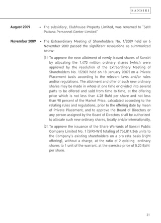 31
August 2009!!!!!!!!!"! #$%!&'(&)*)+,-.!/0'($1'&%!2,13%,4-!5)6)4%*.!7+&!,%8+6%*!41!9:+4)4!
Pattana Personnel Center Limited”
November 2009! "! #$%! ;<4,+1,*)8+,-! =%%4)8>! 1?! :$+,%$10*%,&! @1A! BCDEEF! $%0*! 18! G!
November 2009 passed the significant resolutions as summarized
below:
(1) To approve the new allotment of newly issued shares of Sansiri
by allocating the 1,473 million ordinary shares (which were
approved by the resolution of the Extraordinary Meeting of
Shareholders No. 1/2007 held on 18 January 2007) on a Private
Placement basis according to the relevant laws and/or rules
and/or regulations. The allotment and offer of such new ordinary
shares may be made in whole at one time or divided into several
parts to be offered and sold from time to time, at the offering
price which is not less than 4.28 Baht per share and not less
than 90 percent of the Market Price, calculated according to the
relating rules and regulations, prior to the offering date by mean
of Private Placement, and to approve the Board of Directors or
any person assigned by the Board of Directors shall be authorized
to allocate such new ordinary shares, locally and/or internationally.
(2) To approve the issuance of the Share Warrants of Sansiri Public
Company Limited No. 1 (SIRI-W1) totaling of 736,814,346 units to
the Company’s existing shareholders on a pro rata basis (right
offering), without a charge, at the ratio of 2 existing ordinary
shares to 1 unit of the warrant, at the exercise price of 5.20 Baht
per share.
 