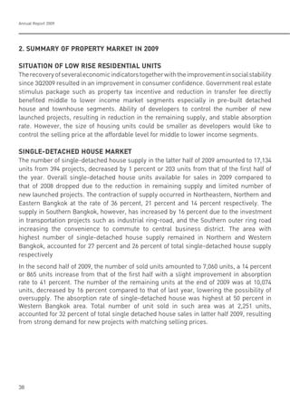 Annual Report 2009
38
2. SUMMARY OF PROPERTY MARKET IN 2009
SITUATION OF LOW RISE RESIDENTIAL UNITS
Therecoveryofseveraleconomicindicatorstogetherwiththeimprovementinsocialstability
since 3Q2009 resulted in an improvement in consumer confidence. Government real estate
stimulus package such as property tax incentive and reduction in transfer fee directly
benefited middle to lower income market segments especially in pre-built detached
house and townhouse segments. Ability of developers to control the number of new
launched projects, resulting in reduction in the remaining supply, and stable absorption
rate. However, the size of housing units could be smaller as developers would like to
control the selling price at the affordable level for middle to lower income segments.
!"#$%&'(&)*+,&(-,./!&-0*12&)
The number of single-detached house supply in the latter half of 2009 amounted to 17,134
units from 394 projects, decreased by 1 percent or 203 units from that of the first half of
the year. Overall single-detached house units available for sales in 2009 compared to
that of 2008 dropped due to the reduction in remaining supply and limited number of
new launched projects. The contraction of supply occurred in Northeastern, Northern and
Eastern Bangkok at the rate of 36 percent, 21 percent and 14 percent respectively. The
supply in Southern Bangkok, however, has increased by 16 percent due to the investment
in transportation projects such as industrial ring-road, and the Southern outer ring road
increasing the convenience to commute to central business district. The area with
highest number of single-detached house supply remained in Northern and Western
Bangkok, accounted for 27 percent and 26 percent of total single-detached house supply
respectively
In the second half of 2009, the number of sold units amounted to 7,060 units, a 14 percent
or 865 units increase from that of the first half with a slight improvement in absorption
rate to 41 percent. The number of the remaining units at the end of 2009 was at 10,074
units, decreased by 16 percent compared to that of last year, lowering the possibility of
oversupply. The absorption rate of single-detached house was highest at 50 percent in
Western Bangkok area. Total number of unit sold in such area was at 2,251 units,
accounted for 32 percent of total single detached house sales in latter half 2009, resulting
from strong demand for new projects with matching selling prices.
 