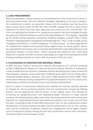 47
2. LAND PROCUREMENT
Obtaining land plots in prime locations at reasonable prices is the first priority of Sansiri’s
land procurement team. We have different strategies depending on the type of product.
For condominium projects, we generally choose mid-city locations near key business
areas, mainly close to both the BTS Sky Train and MRT subway lines (or in areas where
extensions of transit lines have been approved and construction has commenced). The
risk of not getting prime locations for condominium projects has been mitigated through
the extensive network of brokers as well as the large database of “Plus Agency”, operated
by the wholly-owned subsidiary named Plus Property Company Limited (“Plus”). Being
Thailand’s leading property management and brokerage firm, “Plus” is the valuable source
of property information or “market intelligence” for Sansiri Group. To reduce dependence
on condominium market and to provide further opportunities for future growth, Sansiri
has expanded the businesses and successfully penetrated the single-detached house and
townhouse markets in recent years. Sansiri acquired land along the city’s Outer Ring
Road and in suburbs that offer numerous advantages for single home development while
locating townhouse projects on routes with easy access to the city center.
3. FLUCTUATION IN CONSTRUCTION MATERIAL PRICES
In 2009, the price index of construction materials decreased by 13.1 percent compared
to that of 2008 (Source: Bureau of Trade and Economic Indices, Ministry of Commerce),
mainly resulted from the economic slowdown and the decreasing price index of steel and
steel products. However, some construction materials price index such as sanitary ware,
wood and wooden product, and paint, also rose in 2009 compared to that of 2008. These
construction materials are key components for project development, thus the construction
material price volatility will directly impact cost of project development.
Sansiri is aware of construction material price volatility risk and has carefully planned
to mitigate the risk by purchasing directly from the manufacturers through the bidding
process and pre-agreeing the delivery prices. In this regard, Sansiri has focused on
increasing our bargaining power and negotiating deeper discounts on large volume
purchases for several projects under construction. Direct procurement of some construction
materials for single-detached house and townhouse projects such as pile and roof tiles
has been increasing to 40% of total 2009 construction cost. For the condominium project
development, direct procurement has been used for several items such as tiles, sanitary
ware, and air conditioner. In addition, Sansiri also mitigated the risk of higher material
cost of condominium project through the turn-key construction contract with contractors,
resulting in better cost and quality control.
 