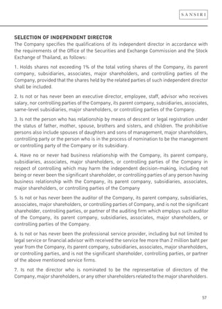 57
SELECTION OF INDEPENDENT DIRECTOR
The Company specifies the qualifications of its independent director in accordance with
the requirements of the Office of the Securities and Exchange Commission and the Stock
Exchange of Thailand, as follows:
1. Holds shares not exceeding 1% of the total voting shares of the Company, its parent
company, subsidiaries, associates, major shareholders, and controlling parties of the
Company, provided that the shares held by the related parties of such independent director
shall be included.
2. Is not or has never been an executive director, employee, staff, advisor who receives
salary, nor controlling parties of the Company, its parent company, subsidiaries, associates,
same-level subsidiaries, major shareholders, or controlling parties of the Company.
3. Is not the person who has relationship by means of descent or legal registration under
the status of father, mother, spouse, brothers and sisters, and children. The prohibitive
persons also include spouses of daughters and sons of management, major shareholders,
controlling party or the person who is in the process of nomination to be the management
or controlling party of the Company or its subsidiary.
4. Have no or never had business relationship with the Company, its parent company,
subsidiaries, associates, major shareholders, or controlling parties of the Company in
respect of controlling which may harm the independent decision-making, including not
being or never been the significant shareholder, or controlling parties of any person having
business relationship with the Company, its parent company, subsidiaries, associates,
major shareholders, or controlling parties of the Company
5. Is not or has never been the auditor of the Company, its parent company, subsidiaries,
associates, major shareholders, or controlling parties of Company, and is not the significant
shareholder, controlling parties, or partner of the auditing firm which employs such auditor
of the Company, its parent company, subsidiaries, associates, major shareholders, or
controlling parties of the Company.
6. Is not or has never been the professional service provider, including but not limited to
legal service or financial advisor with received the service fee more than 2 million baht per
year from the Company, its parent company, subsidiaries, associates, major shareholders,
or controlling parties, and is not the significant shareholder, controlling parties, or partner
of the above mentioned service firms.
7. Is not the director who is nominated to be the representative of directors of the
Company,majorshareholders,oranyothershareholdersrelatedtothemajorshareholders.
 