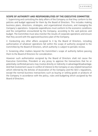 63
SCOPE OF AUTHORITY AND RESPONSIBILITIES OF THE EXECUTIVE COMMITTEE
1. Supervising and controlling the daily affairs of the Company so that they conform to the
policies and budget approved for them by the Board of Directors. This includes making
business plans, directions, strategies, and organizational structures, and managing the
Company’s operations. Corporate expenditures must conform to the economic conditions
and the competition encountered by the Company, according to the said policies and
budget. The Committee must also monitor the results of corporate operations and ensure
that they accord with the approved business plan of the Company.
2. Conducting any other affairs assigned to it by the Board of Directors, including
authorization of whatever operations fall within the scope of authority assigned to the
Committee by the Board of Directors, which authority is subject to periodic review.
3. Screening other matters beyond the Committee’s scope of authority before passing
them to the Board of Directors for consideration.
However such authorization assigned by the Board of Directors shall not cause the
Executive Committee, President or any proxy to approve the transactions that he or
potentially conflicted persons may involve directly or indirectly in advantage/disadvantage.
And that involvement cause in conflict of interest to the Company or any related transaction
which referred by the Articles of Association of the Company and the SEC’s regulations,
except the normal business transactions such as buying or selling goods or products of
the Company in accordance with the policy, rules and budgeting which assigned by the
Board of Directors.
 