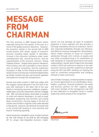 Annual Report 2009
5
MESSAGE
FROM
CHAIRMANThe Thai economy in 2009 slowed down further
especially during the first quarter of the year as a
result of the global economic downturn. However,
the economic outlook in the second half of 2009
turned positive with clearer signals of economic
recovery including export growth in December,
increase in the consumer confidence index, lower
unemployment rate, recovering tourism, and the
implementation of the economic stimulus “Strong
Thailand Scheme”. Despite these positive indications,
Thai economy was still vulnerable to many factors
such as political uncertainty, and the suspension
of projects in Map Ta Phut Industrial Estate, which
raisedconcernsnotonlyoverinvestmentopportunities
by foreign investors but also over business operation
and expansion among Thai entrepreneurs.
Overall real estate market in 2009 was stable with
the sluggish overall demand in the first half of the
year that improved in the latter half of the year
thanks to recovering consumer confidence, property-
related taxes cut by the Government, and low mortgage
rate. With commercial banks still prudent on lending
to small and medium developers, as well as large
developers postponing new launches and scaling
down constructions, housing supply in the first six
months was limited in response to the softer demand
in that period. However, the demand recovered well
in the second half resulting in more launches and
heavier marketing spending.
Sansiri group has managed to grow its total revenues
by 15%, and increase its net profit by 76% leveraging
off its unique fully-integrated business model.
Sansiri not only develops all types of residential
properties in every segment, but also provides a
full range of property services to customers. Sansiri
also improved profitability through cost efficiency
and effective inventory management. Nevertheless,
Sansiri model continues to stress on customer’s
satisfaction through strict controls on quality and
cost while uncompromising in its maintenance of
high standards of corporate governance and social
responsibilities.Overall,Sansiriexpectstherealestate
market in 2010 will continue to improve in line with
economic recovery with the condominium demand
along the BTS and MRT standing out meeting the
need for convenient transportation and changing
lifestyle of urban community.
Sansiri Public Company Limited would like to express
our sincere appreciation to our shareholders, bond-
holders, customers, financial institutions, the media
and business partners for their supports, along
with every member of the management and staff
for their dedication to strengthen Sansiri’s market
leadership and be ahead of the competition.
Kovit Poshyananda
Chairman
 