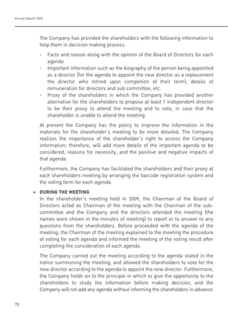 Annual Report 2009
70
The Company has provided the shareholders with the following information to
help them in decision making process:
- Facts and reason along with the opinion of the Board of Directors for each
agenda
- Important information such as the biography of the person being appointed
as a director (for the agenda to appoint the new director as a replacement
the director who retired upon completion of their term), details of
remuneration for directors and sub committee, etc.
- Proxy of the shareholders in which the Company has provided another
alternative for the shareholders to propose at least 1 independent director
to be their proxy to attend the meeting and to vote, in case that the
shareholder is unable to attend the meeting.
At present the Company has the policy to improve the information in the
materials for the shareholder’s meeting to be more detailed. The Company
realizes the importance of the shareholder’s right to access the Company
information; therefore, will add more details of the important agenda to be
considered, reasons for necessity, and the positive and negative impacts of
that agenda.
Furthermore, the Company has facilitated the shareholders and their proxy at
each shareholders meeting by arranging the barcode registration system and
the voting form for each agenda.
! ! "! #$%&'(!)*+!,++)&'(
In the shareholder’s meeting held in 2009, the Chairman of the Board of
Directors acted as Chairman of the meeting with the Chairman of the sub-
committee and the Company and the directors attended the meeting (the
names were shown in the minutes of meeting) to report or to answer to any
questions from the shareholders. Before proceeded with the agenda of the
meeting, the Chairman of the meeting explained to the meeting the procedure
of voting for each agenda and informed the meeting of the voting result after
completing the consideration of each agenda.
The Company carried out the meeting according to the agenda stated in the
notice summoning the meeting, and allowed the shareholders to vote for the
new director according to the agenda to appoint the new director. Furthermore,
the Company holds on to the principle in which to give the opportunity to the
shareholders to study the information before making decision, and the
Company will not add any agenda without informing the shareholders in advance.
 