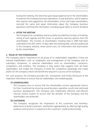 71
During the meeting, the Chairman gave equal opportunity for the shareholders
to examine the Company business operations, to ask questions, and to express
their opinion and suggestions. All shareholders, minor and major shareholders,
received the same and equal information about the Company business
operations and financial information, including equal rights to receive dividend.
! ! "! #$%&'!%(&!)&&%*+,
The Company has completely and accurately recorded the minutes of meeting,
voting of each agenda and the issues or questions and any opinion from the
shareholders. The minutes of shareholders meeting held in 2009 had been
submitted to the SET within 14 days after the meeting date, and also publicized
in the Company website, www.sansiri.com, for information and examination
by the shareholders
3. ROLES OF THE STAKEHOLDERS
The Company places importance on all group of its stakeholders regardless if they are
internal stakeholders such as employees and management of the Company and its
subsidiary companies, or external stakeholders such as shareholders, customers,
competitors, and creditors. The Company is fully aware that supports from all these
stakeholders will enable the Company to build the competitive advantage and create
profits for the Company which will benefit the long term success of the Company.
For such purpose, the Company provides fair, transparent, and timely disclosure of the
important information to ensure that all stakeholders are treated equally.
(1) SHAREHOLDERS
The Company aims to ensure that the shareholders receive appropriate returns
for their investment by ensuring sound business operation results and continued
business development. The Company also implements effective and efficient
internal control system to ensure that the benefits of the Company and the
shareholders are protected.
(2) CUSTOMERS
The Company recognizes the importance of the customers and therefore,
determines to build customers’ satisfaction appropriately by offering high quality
products and services in response to the customers’ needs professionally.
 