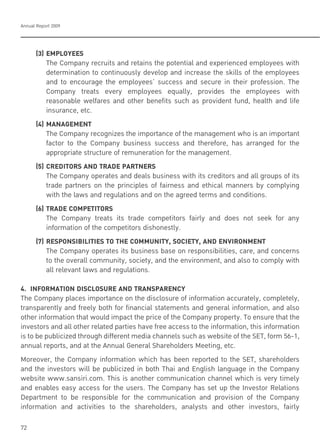 Annual Report 2009
72
(3) EMPLOYEES
The Company recruits and retains the potential and experienced employees with
determination to continuously develop and increase the skills of the employees
and to encourage the employees’ success and secure in their profession. The
Company treats every employees equally, provides the employees with
reasonable welfares and other benefits such as provident fund, health and life
insurance, etc.
(4) MANAGEMENT
The Company recognizes the importance of the management who is an important
factor to the Company business success and therefore, has arranged for the
appropriate structure of remuneration for the management.
(5) CREDITORS AND TRADE PARTNERS
The Company operates and deals business with its creditors and all groups of its
trade partners on the principles of fairness and ethical manners by complying
with the laws and regulations and on the agreed terms and conditions.
(6) TRADE COMPETITORS
The Company treats its trade competitors fairly and does not seek for any
information of the competitors dishonestly.
(7) RESPONSIBILITIES TO THE COMMUNITY, SOCIETY, AND ENVIRONMENT
The Company operates its business base on responsibilities, care, and concerns
to the overall community, society, and the environment, and also to comply with
all relevant laws and regulations.
4. INFORMATION DISCLOSURE AND TRANSPARENCY
The Company places importance on the disclosure of information accurately, completely,
transparently and freely both for financial statements and general information, and also
other information that would impact the price of the Company property. To ensure that the
investors and all other related parties have free access to the information, this information
is to be publicized through different media channels such as website of the SET, form 56-1,
annual reports, and at the Annual General Shareholders Meeting, etc.
Moreover, the Company information which has been reported to the SET, shareholders
and the investors will be publicized in both Thai and English language in the Company
website www.sansiri.com. This is another communication channel which is very timely
and enables easy access for the users. The Company has set up the Investor Relations
Department to be responsible for the communication and provision of the Company
information and activities to the shareholders, analysts and other investors, fairly
 