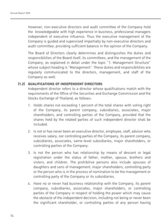 Annual Report 2009
74
However, non-executive directors and audit committee of the Company hold
the knowledgeable with high experience in business, professional managers
independent of executive influence. Thus the executive management of the
Company is guided and supervised impartially by non-executive directors and
audit committee, providing sufficient balance in the opinion of the Company.
The Board of Directors clearly determines and distinguishes the duties and
responsibilities of the Board itself, its committees, and the management of the
Company, as explained in detail under the topic “1. Management Structure”
whose subject heading is “Management”. These duties and responsibilities are
regularly communicated to the directors, management, and staff of the
Company as well.
(1.2) QUALIFICATIONS OF INDEPENDENT DIRECTORS
Independent director refers to a director whose qualifications match with the
requirements of the Office of the Securities and Exchange Commission and the
Stocks Exchange of Thailand, as follows:
1. Holds shares not exceeding 1 percent of the total shares with voting right
of the Company, its parent company, subsidiaries, associates, major
shareholders, and controlling parties of the Company, provided that the
shares held by the related parties of such independent director shall be
included.
2. Is not or has never been an executive director, employee, staff, advisor who
receives salary, nor controlling parties of the Company, its parent company,
subsidiaries, associates, same-level subsidiaries, major shareholders, or
controlling parties of the Company.
3. Is not the person who has relationship by means of descent or legal
registration under the status of father, mother, spouse, brothers and
sisters, and children. The prohibitive persons also include spouses of
daughters and sons of management, major shareholders, controlling party
or the person who is in the process of nomination to be the management or
controlling party of the Company or its subsidiaries.
4. Have no or never had business relationship with the Company, its parent
company, subsidiaries, associates, major shareholders, or controlling
parties of the Company in respect of holding the power which may cause
the obstacle of the independent decision, including not being or never been
the significant shareholder, or controlling parties of any person having
 