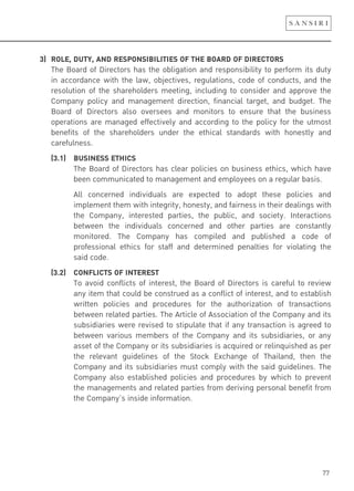 77
3) ROLE, DUTY, AND RESPONSIBILITIES OF THE BOARD OF DIRECTORS
The Board of Directors has the obligation and responsibility to perform its duty
in accordance with the law, objectives, regulations, code of conducts, and the
resolution of the shareholders meeting, including to consider and approve the
Company policy and management direction, financial target, and budget. The
Board of Directors also oversees and monitors to ensure that the business
operations are managed effectively and according to the policy for the utmost
benefits of the shareholders under the ethical standards with honestly and
carefulness.
(3.1) BUSINESS ETHICS
The Board of Directors has clear policies on business ethics, which have
been communicated to management and employees on a regular basis.
All concerned individuals are expected to adopt these policies and
implement them with integrity, honesty, and fairness in their dealings with
the Company, interested parties, the public, and society. Interactions
between the individuals concerned and other parties are constantly
monitored. The Company has compiled and published a code of
professional ethics for staff and determined penalties for violating the
said code.
(3.2) CONFLICTS OF INTEREST
To avoid conflicts of interest, the Board of Directors is careful to review
any item that could be construed as a conflict of interest, and to establish
written policies and procedures for the authorization of transactions
between related parties. The Article of Association of the Company and its
subsidiaries were revised to stipulate that if any transaction is agreed to
between various members of the Company and its subsidiaries, or any
asset of the Company or its subsidiaries is acquired or relinquished as per
the relevant guidelines of the Stock Exchange of Thailand, then the
Company and its subsidiaries must comply with the said guidelines. The
Company also established policies and procedures by which to prevent
the managements and related parties from deriving personal benefit from
the Company’s inside information.
 