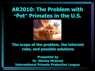 The scope of the problem, the inherent risks, and possible solutions Presented by Dr. Shirley McGreal International Primate Protection League  AR2010: The Problem with  “ Pet ”  Primates in the U.S. 