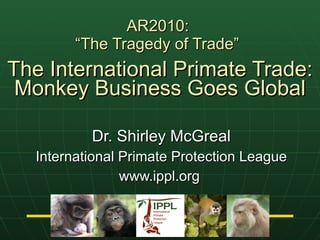 AR2010:  “The Tragedy of Trade”   The International Primate Trade: Monkey Business Goes Global Dr. Shirley McGreal International Primate Protection League www.ippl.org  