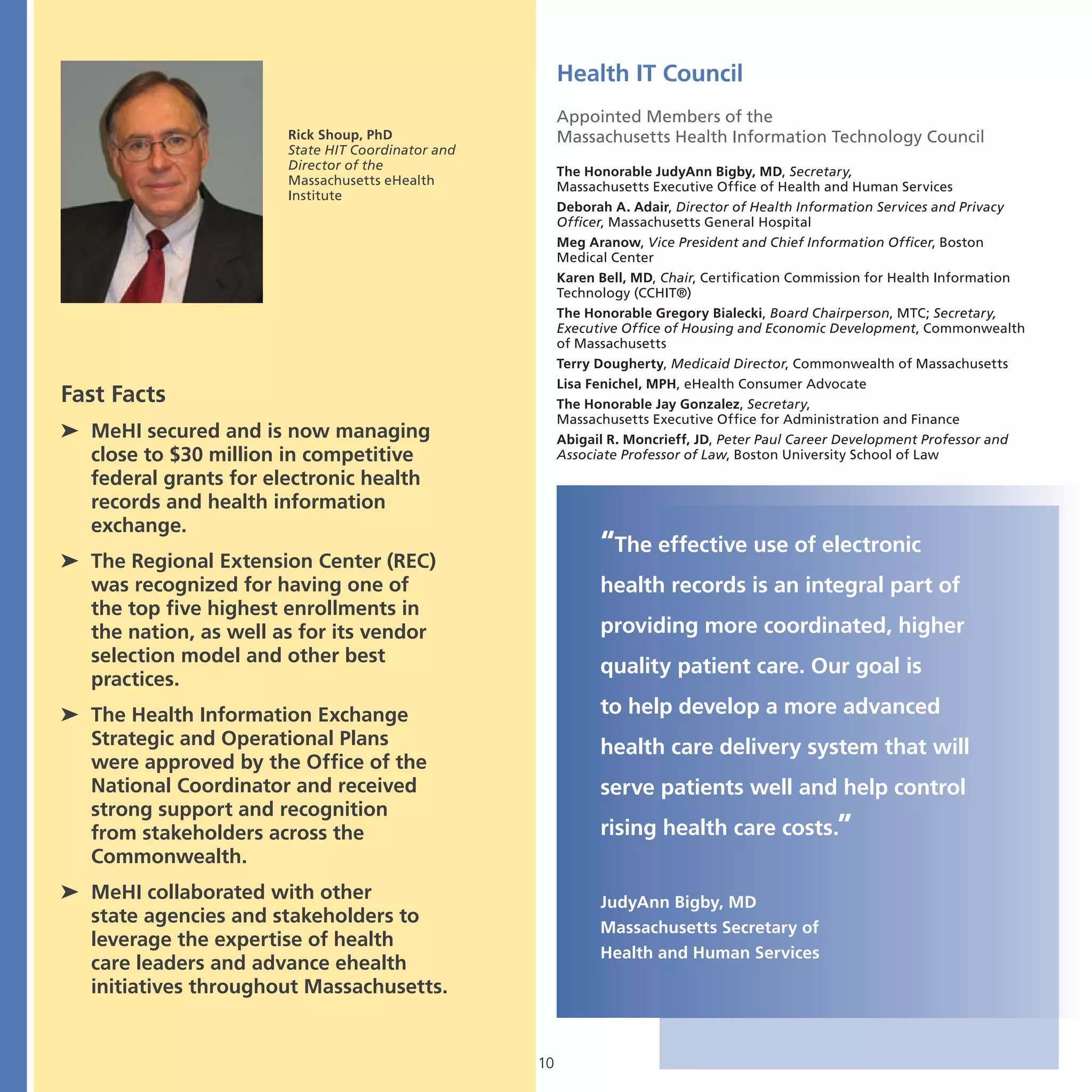 Health IT Council
                                                        Appointed Members of the
                       Rick Shoup, PhD                  Massachusetts Health Information Technology Council
                       State HIT Coordinator and
                       Director of the                  The Honorable JudyAnn Bigby, MD, Secretary,
                       Massachusetts eHealth            Massachusetts Executive Office of Health and Human Services
                       Institute
                                                        Deborah A. Adair, Director of Health Information Services and Privacy
                                                        Officer, Massachusetts General Hospital
                                                        Meg Aranow, Vice President and Chief Information Officer, Boston
                                                        Medical Center
                                                        Karen Bell, MD, Chair, Certification Commission for Health Information
                                                        Technology (CCHIT®)
                                                        The Honorable Gregory Bialecki, Board Chairperson, MTC; Secretary,
                                                        Executive Office of Housing and Economic Development, Commonwealth
                                                        of Massachusetts
                                                        Terry Dougherty, Medicaid Director, Commonwealth of Massachusetts
                                                        Lisa Fenichel, MPH, eHealth Consumer Advocate
Fast Facts                                              The Honorable Jay Gonzalez, Secretary,
                                                        Massachusetts Executive Office for Administration and Finance
➤ MeHI secured and is now managing                      Abigail R. Moncrieff, JD, Peter Paul Career Development Professor and
  close to $30 million in competitive                   Associate Professor of Law, Boston University School of Law
  federal grants for electronic health
  records and health information
  exchange.
                                                              “The effective use of electronic
➤ The Regional Extension Center (REC)
  was recognized for having one of                            health records is an integral part of
  the top five highest enrollments in
  the nation, as well as for its vendor                       providing more coordinated, higher
  selection model and other best
                                                              quality patient care. Our goal is
  practices.
➤ The Health Information Exchange                             to help develop a more advanced
  Strategic and Operational Plans                             health care delivery system that will
  were approved by the Office of the
  National Coordinator and received                           serve patients well and help control
  strong support and recognition
  from stakeholders across the                                rising health care costs.”
  Commonwealth.
➤ MeHI collaborated with other                                JudyAnn Bigby, MD
  state agencies and stakeholders to
                                                              Massachusetts Secretary of
  leverage the expertise of health
                                                              Health and Human Services
  care leaders and advance ehealth
  initiatives throughout Massachusetts.


                                                   10
 