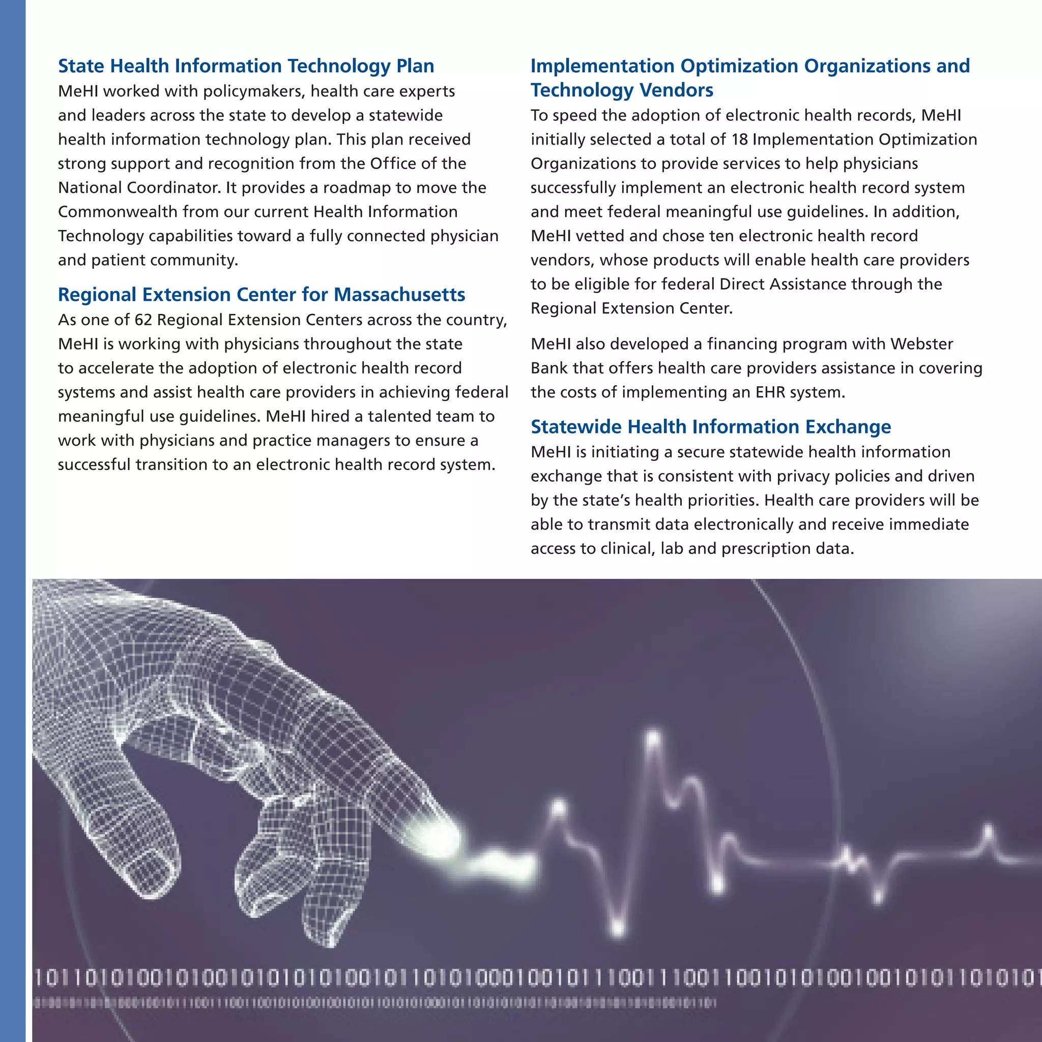 State Health Information Technology Plan                        Implementation Optimization Organizations and
MeHI worked with policymakers, health care experts              Technology Vendors
and leaders across the state to develop a statewide             To speed the adoption of electronic health records, MeHI
health information technology plan. This plan received          initially selected a total of 18 Implementation Optimization
strong support and recognition from the Office of the           Organizations to provide services to help physicians
National Coordinator. It provides a roadmap to move the         successfully implement an electronic health record system
Commonwealth from our current Health Information                and meet federal meaningful use guidelines. In addition,
Technology capabilities toward a fully connected physician      MeHI vetted and chose ten electronic health record
and patient community.                                          vendors, whose products will enable health care providers
                                                                to be eligible for federal Direct Assistance through the
Regional Extension Center for Massachusetts
                                                                Regional Extension Center.
As one of 62 Regional Extension Centers across the country,
MeHI is working with physicians throughout the state            MeHI also developed a financing program with Webster
to accelerate the adoption of electronic health record          Bank that offers health care providers assistance in covering
systems and assist health care providers in achieving federal   the costs of implementing an EHR system.
meaningful use guidelines. MeHI hired a talented team to
                                                                Statewide Health Information Exchange
work with physicians and practice managers to ensure a
                                                                MeHI is initiating a secure statewide health information
successful transition to an electronic health record system.
                                                                exchange that is consistent with privacy policies and driven
                                                                by the state’s health priorities. Health care providers will be
                                                                able to transmit data electronically and receive immediate
                                                                access to clinical, lab and prescription data.
 