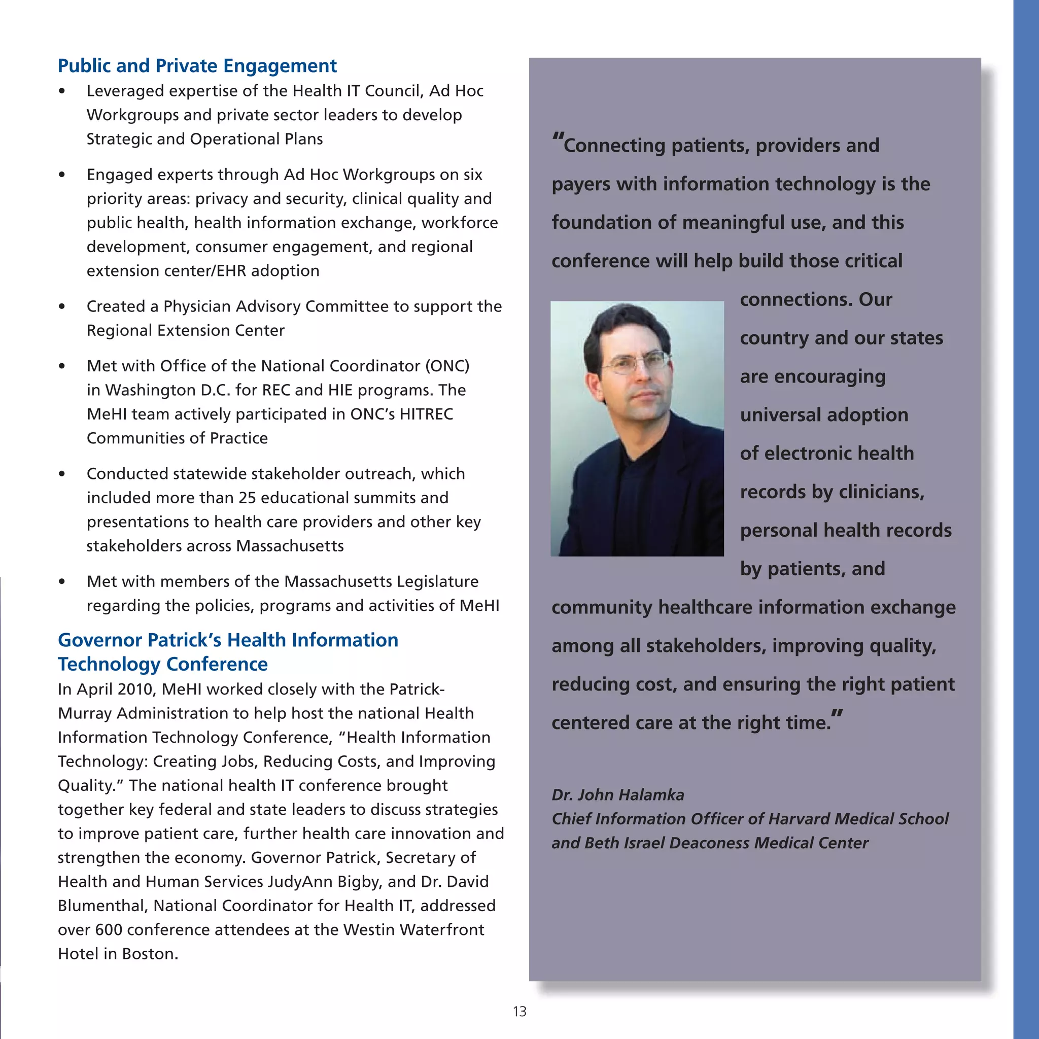 Public and Private Engagement
•   Leveraged expertise of the Health IT Council, Ad Hoc
    Workgroups and private sector leaders to develop
    Strategic and Operational Plans                                   “Connecting patients, providers and
•   Engaged experts through Ad Hoc Workgroups on six
                                                                      payers with information technology is the
    priority areas: privacy and security, clinical quality and
    public health, health information exchange, workforce             foundation of meaningful use, and this
    development, consumer engagement, and regional
    extension center/EHR adoption
                                                                      conference will help build those critical

•   Created a Physician Advisory Committee to support the                                     connections. Our
    Regional Extension Center
                                                                                              country and our states
•   Met with Office of the National Coordinator (ONC)
                                                                                              are encouraging
    in Washington D.C. for REC and HIE programs. The
    MeHI team actively participated in ONC’s HITREC                                           universal adoption
    Communities of Practice
                                                                                              of electronic health
•   Conducted statewide stakeholder outreach, which
    included more than 25 educational summits and                                             records by clinicians,
    presentations to health care providers and other key
                                                                                              personal health records
    stakeholders across Massachusetts
                                                                                              by patients, and
•   Met with members of the Massachusetts Legislature
    regarding the policies, programs and activities of MeHI           community healthcare information exchange
Governor Patrick’s Health Information                                 among all stakeholders, improving quality,
Technology Conference
In April 2010, MeHI worked closely with the Patrick-                  reducing cost, and ensuring the right patient

                                                                      centered care at the right time.”
Murray Administration to help host the national Health
Information Technology Conference, “Health Information
Technology: Creating Jobs, Reducing Costs, and Improving
Quality.” The national health IT conference brought
                                                                      Dr. John Halamka
together key federal and state leaders to discuss strategies
                                                                      Chief Information Officer of Harvard Medical School
to improve patient care, further health care innovation and
                                                                      and Beth Israel Deaconess Medical Center
strengthen the economy. Governor Patrick, Secretary of
Health and Human Services JudyAnn Bigby, and Dr. David
Blumenthal, National Coordinator for Health IT, addressed
over 600 conference attendees at the Westin Waterfront
Hotel in Boston.


                                                                 13
 