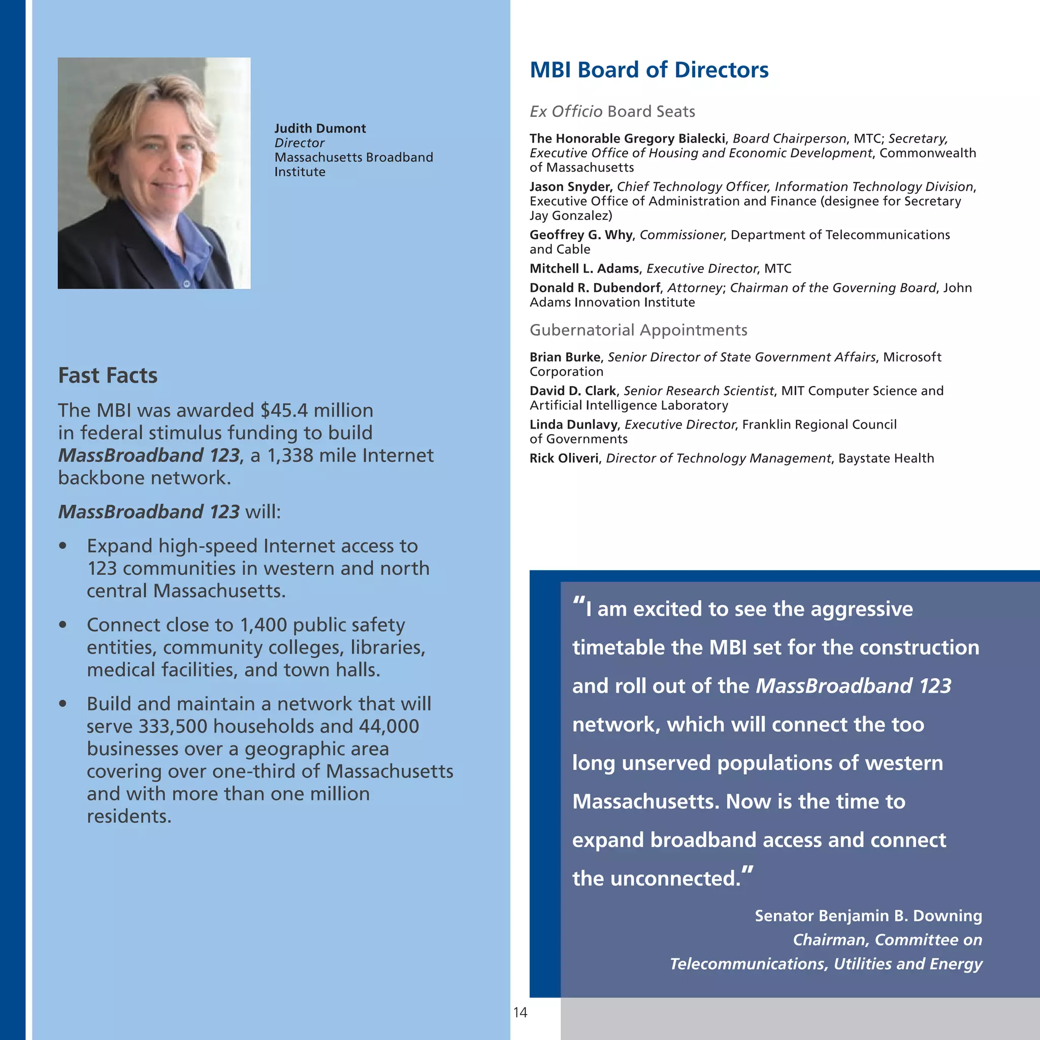 MBI Board of Directors
                                                         Ex Officio Board Seats
                          Judith Dumont
                          Director                       The Honorable Gregory Bialecki, Board Chairperson, MTC; Secretary,
                          Massachusetts Broadband        Executive Office of Housing and Economic Development, Commonwealth
                          Institute                      of Massachusetts
                                                         Jason Snyder, Chief Technology Officer, Information Technology Division,
                                                         Executive Office of Administration and Finance (designee for Secretary
                                                         Jay Gonzalez)
                                                         Geoffrey G. Why, Commissioner, Department of Telecommunications
                                                         and Cable
                                                         Mitchell L. Adams, Executive Director, MTC
                                                         Donald R. Dubendorf, Attorney; Chairman of the Governing Board, John
                                                         Adams Innovation Institute

                                                         Gubernatorial Appointments
                                                         Brian Burke, Senior Director of State Government Affairs, Microsoft
Fast Facts                                               Corporation
                                                         David D. Clark, Senior Research Scientist, MIT Computer Science and
                                                         Artificial Intelligence Laboratory
The MBI was awarded $45.4 million
                                                         Linda Dunlavy, Executive Director, Franklin Regional Council
in federal stimulus funding to build                     of Governments
MassBroadband 123, a 1,338 mile Internet                 Rick Oliveri, Director of Technology Management, Baystate Health
backbone network.
MassBroadband 123 will:
•   Expand high-speed Internet access to
    123 communities in western and north
    central Massachusetts.
                                                               “I am excited to see the aggressive
•   Connect close to 1,400 public safety
    entities, community colleges, libraries,                   timetable the MBI set for the construction
    medical facilities, and town halls.
                                                               and roll out of the MassBroadband 123
•   Build and maintain a network that will
    serve 333,500 households and 44,000                        network, which will connect the too
    businesses over a geographic area
    covering over one-third of Massachusetts                   long unserved populations of western
    and with more than one million                             Massachusetts. Now is the time to
    residents.
                                                               expand broadband access and connect
                                                               the unconnected.”
                                                                                        Senator Benjamin B. Downing
                                                                                             Chairman, Committee on
                                                                               Telecommunications, Utilities and Energy

                                                    14
 