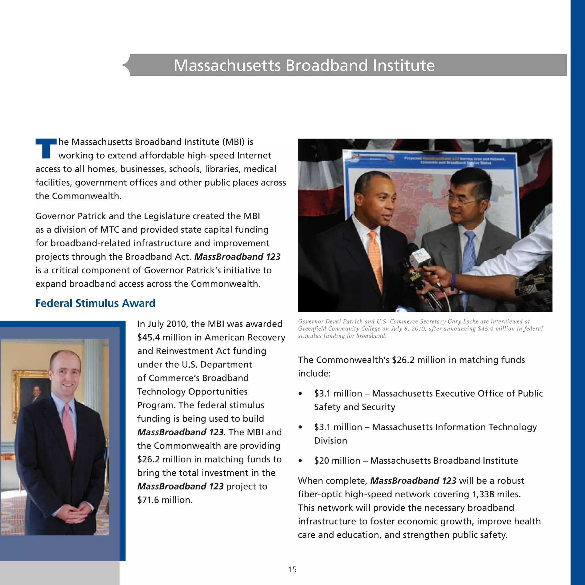 Massachusetts Broadband Institute




T      he Massachusetts Broadband Institute (MBI) is
       working to extend affordable high-speed Internet
access to all homes, businesses, schools, libraries, medical
facilities, government offices and other public places across
the Commonwealth.

Governor Patrick and the Legislature created the MBI
as a division of MTC and provided state capital funding
for broadband-related infrastructure and improvement
projects through the Broadband Act. MassBroadband 123
is a critical component of Governor Patrick’s initiative to
expand broadband access across the Commonwealth.

Federal Stimulus Award
                                                                     Governor Deval Patrick and U.S. Commerce Secretary Gary Locke are interviewed at
                        In July 2010, the MBI was awarded            Greenfield Community College on July 8, 2010, after announcing $45.4 million in federal
                        $45.4 million in American Recovery           stimulus funding for broadband.

                        and Reinvestment Act funding
                                                                     The Commonwealth’s $26.2 million in matching funds
                        under the U.S. Department
                                                                     include:
                        of Commerce’s Broadband
                        Technology Opportunities                     •    $3.1 million – Massachusetts Executive Office of Public
                        Program. The federal stimulus                     Safety and Security
                        funding is being used to build
                                                                     •    $3.1 million – Massachusetts Information Technology
                        MassBroadband 123. The MBI and
                                                                          Division
                        the Commonwealth are providing
                        $26.2 million in matching funds to           •    $20 million – Massachusetts Broadband Institute
                        bring the total investment in the
                                                                     When complete, MassBroadband 123 will be a robust
                        MassBroadband 123 project to
                                                                     fiber-optic high-speed network covering 1,338 miles.
                        $71.6 million.
                                                                     This network will provide the necessary broadband
                                                                     infrastructure to foster economic growth, improve health
                                                                     care and education, and strengthen public safety.


                                                                15
 