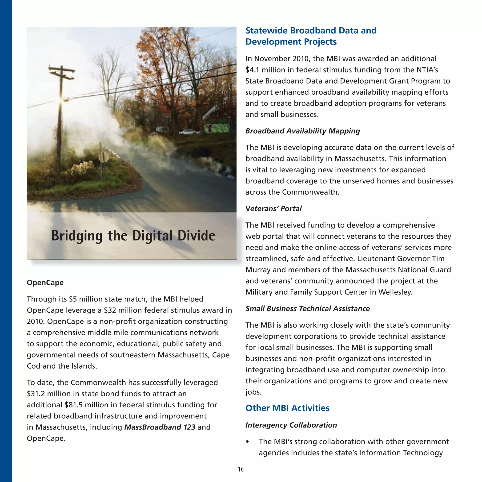 Statewide Broadband Data and
                                                                 Development Projects
                                                                 In November 2010, the MBI was awarded an additional
                                                                 $4.1 million in federal stimulus funding from the NTIA’s
                                                                 State Broadband Data and Development Grant Program to
                                                                 support enhanced broadband availability mapping efforts
                                                                 and to create broadband adoption programs for veterans
                                                                 and small businesses.

                                                                 Broadband Availability Mapping

                                                                 The MBI is developing accurate data on the current levels of
                                                                 broadband availability in Massachusetts. This information
                                                                 is vital to leveraging new investments for expanded
                                                                 broadband coverage to the unserved homes and businesses
                                                                 across the Commonwealth.

                                                                 Veterans’ Portal

                                                                 The MBI received funding to develop a comprehensive
       Bridging the Digital Divide                               web portal that will connect veterans to the resources they
                                                                 need and make the online access of veterans’ services more
                                                                 streamlined, safe and effective. Lieutenant Governor Tim
                                                                 Murray and members of the Massachusetts National Guard
OpenCape                                                         and veterans’ community announced the project at the
                                                                 Military and Family Support Center in Wellesley.
Through its $5 million state match, the MBI helped
OpenCape leverage a $32 million federal stimulus award in        Small Business Technical Assistance
2010. OpenCape is a non-profit organization constructing         The MBI is also working closely with the state’s community
a comprehensive middle mile communications network               development corporations to provide technical assistance
to support the economic, educational, public safety and          for local small businesses. The MBI is supporting small
governmental needs of southeastern Massachusetts, Cape           businesses and non-profit organizations interested in
Cod and the Islands.                                             integrating broadband use and computer ownership into
To date, the Commonwealth has successfully leveraged             their organizations and programs to grow and create new
$31.2 million in state bond funds to attract an                  jobs.
additional $81.5 million in federal stimulus funding for         Other MBI Activities
related broadband infrastructure and improvement
in Massachusetts, including MassBroadband 123 and                Interagency Collaboration
OpenCape.                                                        •   The MBI’s strong collaboration with other government
                                                                     agencies includes the state’s Information Technology

                                                            16
 