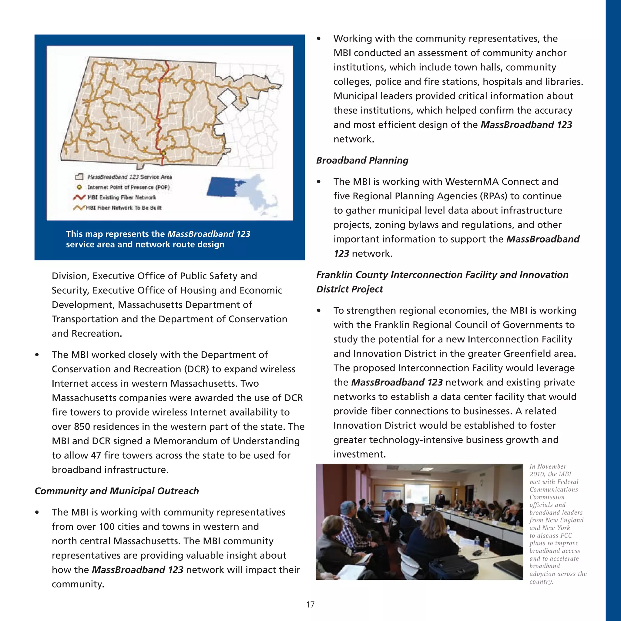•   Working with the community representatives, the
                                                                         MBI conducted an assessment of community anchor
                                                                         institutions, which include town halls, community
                                                                         colleges, police and fire stations, hospitals and libraries.
                                                                         Municipal leaders provided critical information about
                                                                         these institutions, which helped confirm the accuracy
                                                                         and most efficient design of the MassBroadband 123
                                                                         network.

                                                                     Broadband Planning

                                                                     •   The MBI is working with WesternMA Connect and
                                                                         five Regional Planning Agencies (RPAs) to continue
                                                                         to gather municipal level data about infrastructure
                                                                         projects, zoning bylaws and regulations, and other
       This map represents the MassBroadband 123
                                                                         important information to support the MassBroadband
       service area and network route design
                                                                         123 network.

    Division, Executive Office of Public Safety and                  Franklin County Interconnection Facility and Innovation
    Security, Executive Office of Housing and Economic               District Project
    Development, Massachusetts Department of
                                                                     •   To strengthen regional economies, the MBI is working
    Transportation and the Department of Conservation
                                                                         with the Franklin Regional Council of Governments to
    and Recreation.
                                                                         study the potential for a new Interconnection Facility
•   The MBI worked closely with the Department of                        and Innovation District in the greater Greenfield area.
    Conservation and Recreation (DCR) to expand wireless                 The proposed Interconnection Facility would leverage
    Internet access in western Massachusetts. Two                        the MassBroadband 123 network and existing private
    Massachusetts companies were awarded the use of DCR                  networks to establish a data center facility that would
    fire towers to provide wireless Internet availability to             provide fiber connections to businesses. A related
    over 850 residences in the western part of the state. The            Innovation District would be established to foster
    MBI and DCR signed a Memorandum of Understanding                     greater technology-intensive business growth and
    to allow 47 fire towers across the state to be used for              investment.
                                                                                                                        In November
    broadband infrastructure.                                                                                           2010, the MBI
                                                                                                                        met with Federal
Community and Municipal Outreach                                                                                        Communications
                                                                                                                        Commission
                                                                                                                        officials and
•   The MBI is working with community representatives                                                                   broadband leaders
                                                                                                                        from New England
    from over 100 cities and towns in western and                                                                       and New York
                                                                                                                        to discuss FCC
    north central Massachusetts. The MBI community                                                                      plans to improve
                                                                                                                        broadband access
    representatives are providing valuable insight about                                                                and to accelerate
                                                                                                                        broadband
    how the MassBroadband 123 network will impact their                                                                 adoption across the
                                                                                                                        country.
    community.

                                                                17
 