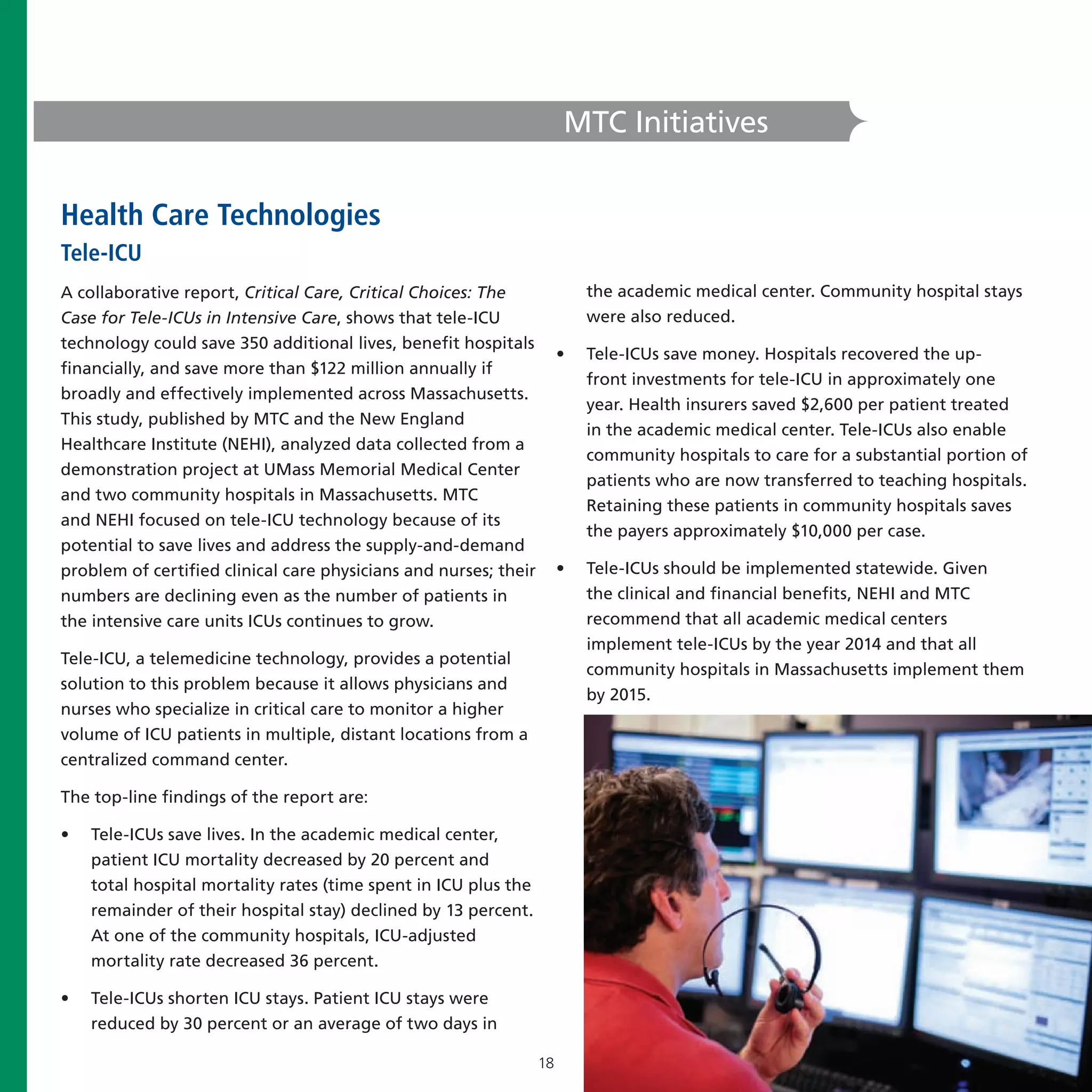 MTC Initiatives


Health Care Technologies
Tele-ICU
A collaborative report, Critical Care, Critical Choices: The               the academic medical center. Community hospital stays
Case for Tele-ICUs in Intensive Care, shows that tele-ICU                  were also reduced.
technology could save 350 additional lives, benefit hospitals
                                                                       •   Tele-ICUs save money. Hospitals recovered the up-
financially, and save more than $122 million annually if
                                                                           front investments for tele-ICU in approximately one
broadly and effectively implemented across Massachusetts.
                                                                           year. Health insurers saved $2,600 per patient treated
This study, published by MTC and the New England
                                                                           in the academic medical center. Tele-ICUs also enable
Healthcare Institute (NEHI), analyzed data collected from a
                                                                           community hospitals to care for a substantial portion of
demonstration project at UMass Memorial Medical Center
                                                                           patients who are now transferred to teaching hospitals.
and two community hospitals in Massachusetts. MTC
                                                                           Retaining these patients in community hospitals saves
and NEHI focused on tele-ICU technology because of its
                                                                           the payers approximately $10,000 per case.
potential to save lives and address the supply-and-demand
problem of certified clinical care physicians and nurses; their        •   Tele-ICUs should be implemented statewide. Given
numbers are declining even as the number of patients in                    the clinical and financial benefits, NEHI and MTC
the intensive care units ICUs continues to grow.                           recommend that all academic medical centers
                                                                           implement tele-ICUs by the year 2014 and that all
Tele-ICU, a telemedicine technology, provides a potential
                                                                           community hospitals in Massachusetts implement them
solution to this problem because it allows physicians and
                                                                           by 2015.
nurses who specialize in critical care to monitor a higher
volume of ICU patients in multiple, distant locations from a
centralized command center.

The top-line findings of the report are:

•   Tele-ICUs save lives. In the academic medical center,
    patient ICU mortality decreased by 20 percent and
    total hospital mortality rates (time spent in ICU plus the
    remainder of their hospital stay) declined by 13 percent.
    At one of the community hospitals, ICU-adjusted
    mortality rate decreased 36 percent.

•   Tele-ICUs shorten ICU stays. Patient ICU stays were
    reduced by 30 percent or an average of two days in

                                                                  18
 