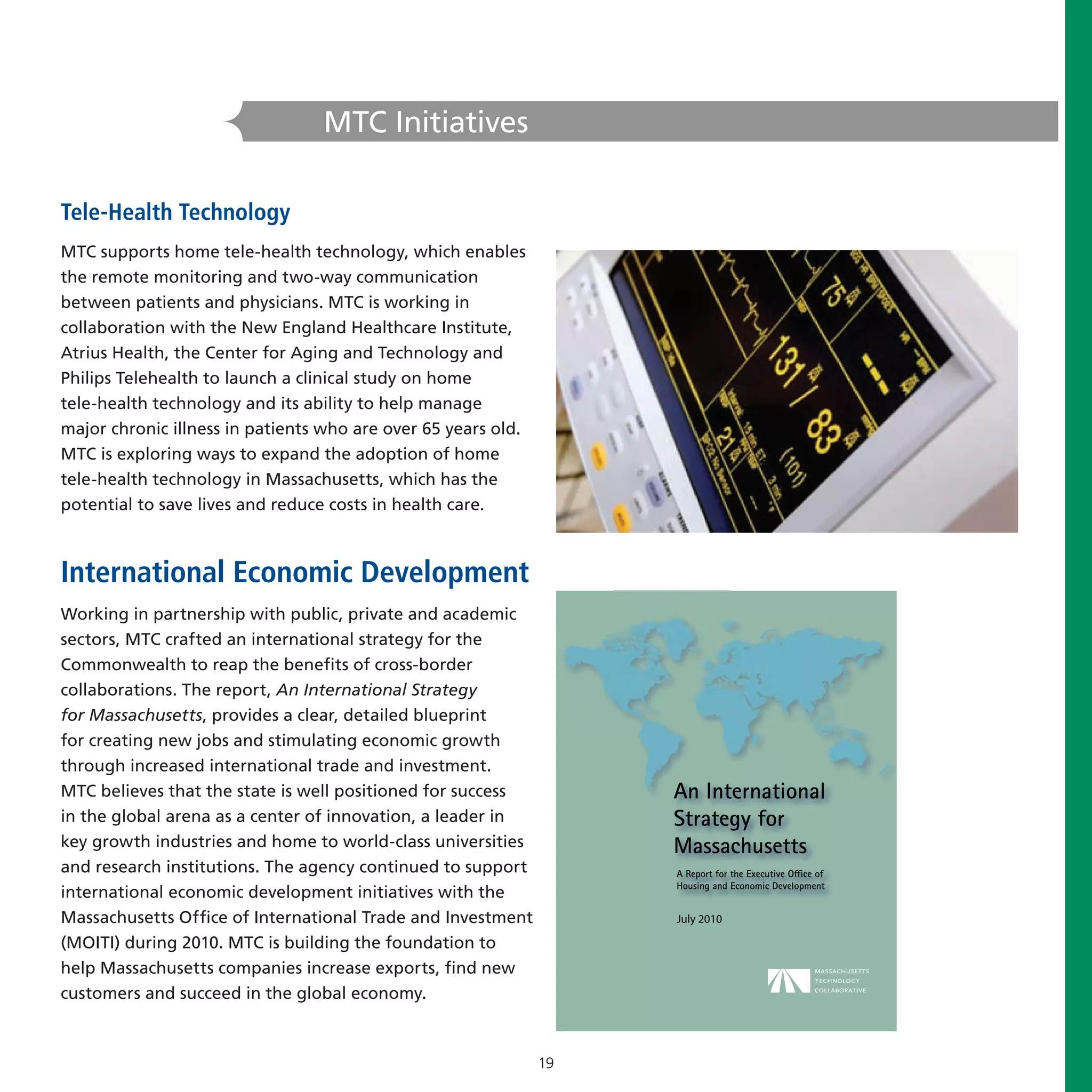 MTC Initiatives

Tele-Health Technology
MTC supports home tele-health technology, which enables
the remote monitoring and two-way communication
between patients and physicians. MTC is working in
collaboration with the New England Healthcare Institute,
Atrius Health, the Center for Aging and Technology and
Philips Telehealth to launch a clinical study on home
tele-health technology and its ability to help manage
major chronic illness in patients who are over 65 years old.
MTC is exploring ways to expand the adoption of home
tele-health technology in Massachusetts, which has the
potential to save lives and reduce costs in health care.



International Economic Development
Working in partnership with public, private and academic
sectors, MTC crafted an international strategy for the
Commonwealth to reap the benefits of cross-border
collaborations. The report, An International Strategy
for Massachusetts, provides a clear, detailed blueprint
for creating new jobs and stimulating economic growth
through increased international trade and investment.
MTC believes that the state is well positioned for success
in the global arena as a center of innovation, a leader in
key growth industries and home to world-class universities
and research institutions. The agency continued to support
international economic development initiatives with the
Massachusetts Office of International Trade and Investment          July 2010

(MOITI) during 2010. MTC is building the foundation to
help Massachusetts companies increase exports, find new
customers and succeed in the global economy.



                                                               19
 