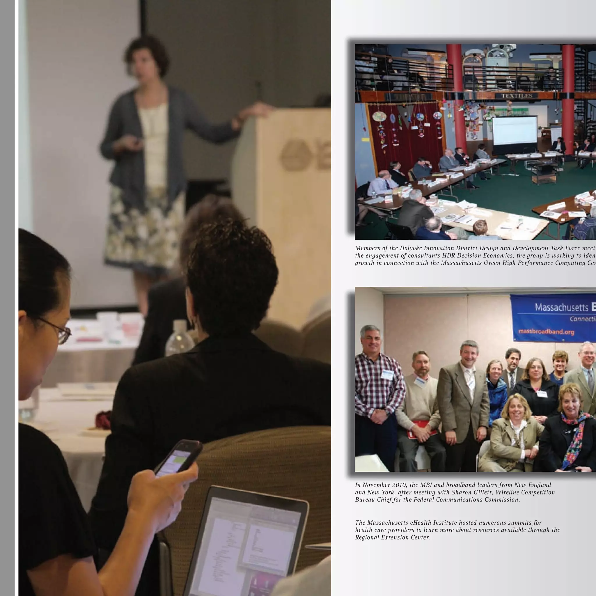 Members of the Holyoke Innovation District Design and Development Task Force meeti
the engagement of consultants HDR Decision Economics, the group is working to ident
growth in connection with the Massachusetts Green High Performance Computing Cen




In November 2010, the MBI and broadband leaders from New England
and New York, after meeting with Sharon Gillett, Wireline Competition
Bureau Chief for the Federal Communications Commission.


The Massachusetts eHealth Institute hosted numerous summits for
health care providers to learn more about resources available through the
Regional Extension Center.
 