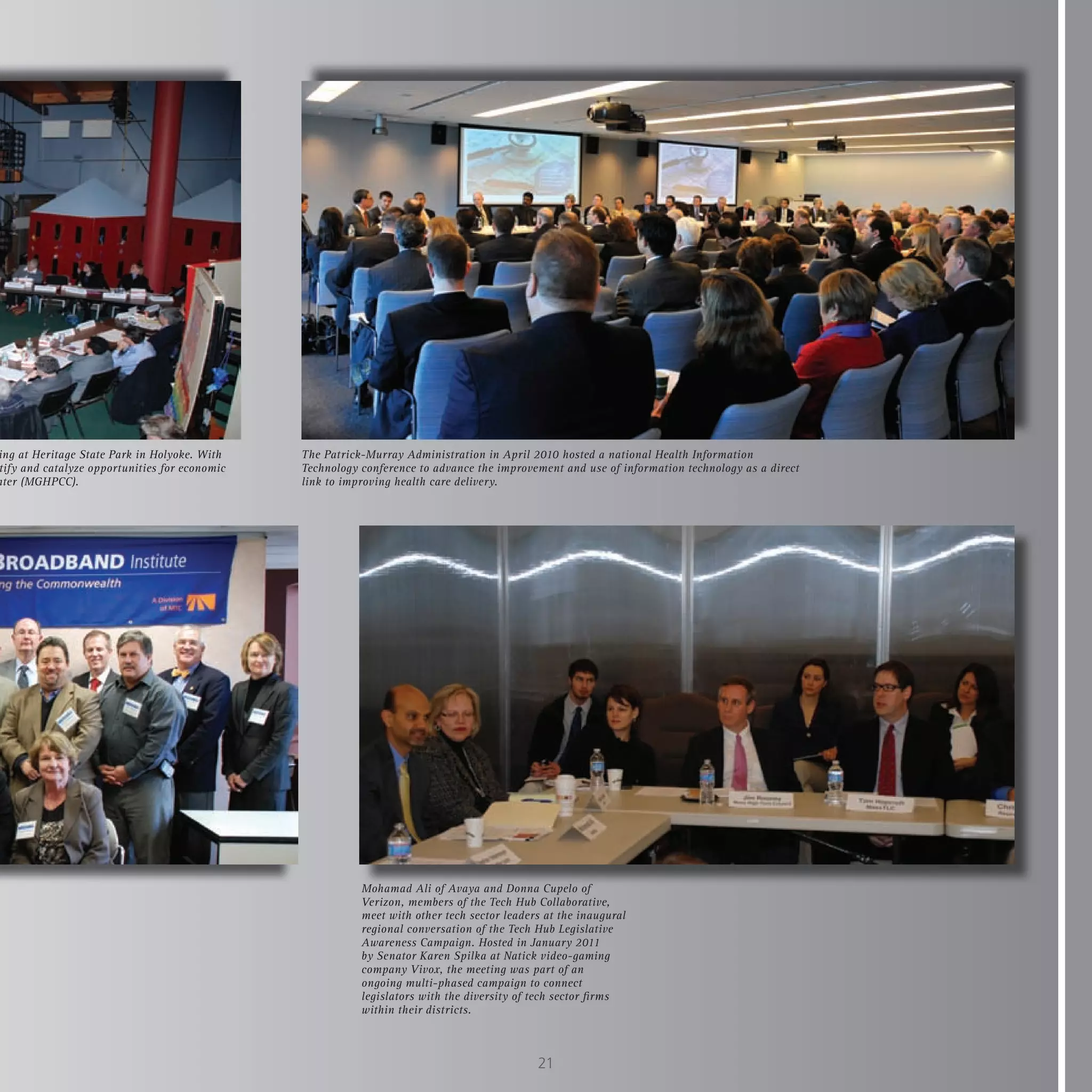 ing at Heritage State Park in Holyoke. With    The Patrick-Murray Administration in April 2010 hosted a national Health Information
tify and catalyze opportunities for economic   Technology conference to advance the improvement and use of information technology as a direct
nter (MGHPCC).                                 link to improving health care delivery.




                                                          Mohamad Ali of Avaya and Donna Cupelo of
                                                          Verizon, members of the Tech Hub Collaborative,
                                                          meet with other tech sector leaders at the inaugural
                                                          regional conversation of the Tech Hub Legislative
                                                          Awareness Campaign. Hosted in January 2011
                                                          by Senator Karen Spilka at Natick video-gaming
                                                          company Vivox, the meeting was part of an
                                                          ongoing multi-phased campaign to connect
                                                          legislators with the diversity of tech sector firms
                                                          within their districts.



                                                                                            21
 