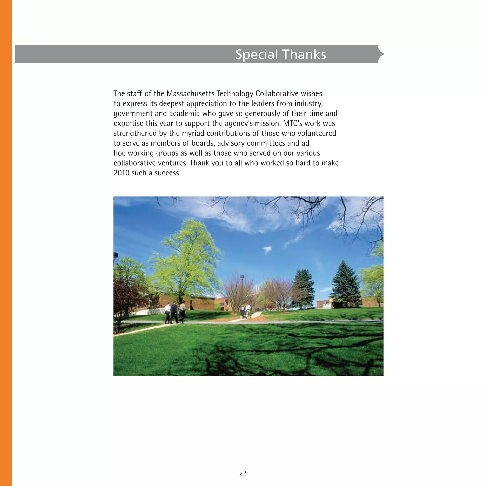 Special Thanks

The➤staff➤of➤the➤Massachusetts➤Technology➤Collaborative➤wishes➤
to➤express➤its➤deepest➤appreciation➤to➤the➤leaders➤from➤industry,➤
government➤and➤academia➤who➤gave➤so➤generously➤of➤their➤time➤and➤
expertise➤this➤year➤to➤support➤the➤agency’s➤mission.➤MTC’s➤work➤was➤
strengthened➤by➤the➤myriad➤contributions➤of➤those➤who➤volunteered➤
to➤serve➤as➤members➤of➤boards,➤advisory➤committees➤and➤ad➤
hoc➤working➤groups➤as➤well➤as➤those➤who➤served➤on➤our➤various➤
collaborative➤ventures.➤Thank➤you➤to➤all➤who➤worked➤so➤hard➤to➤make➤
2010➤such➤a➤success.➤




                                     22
 