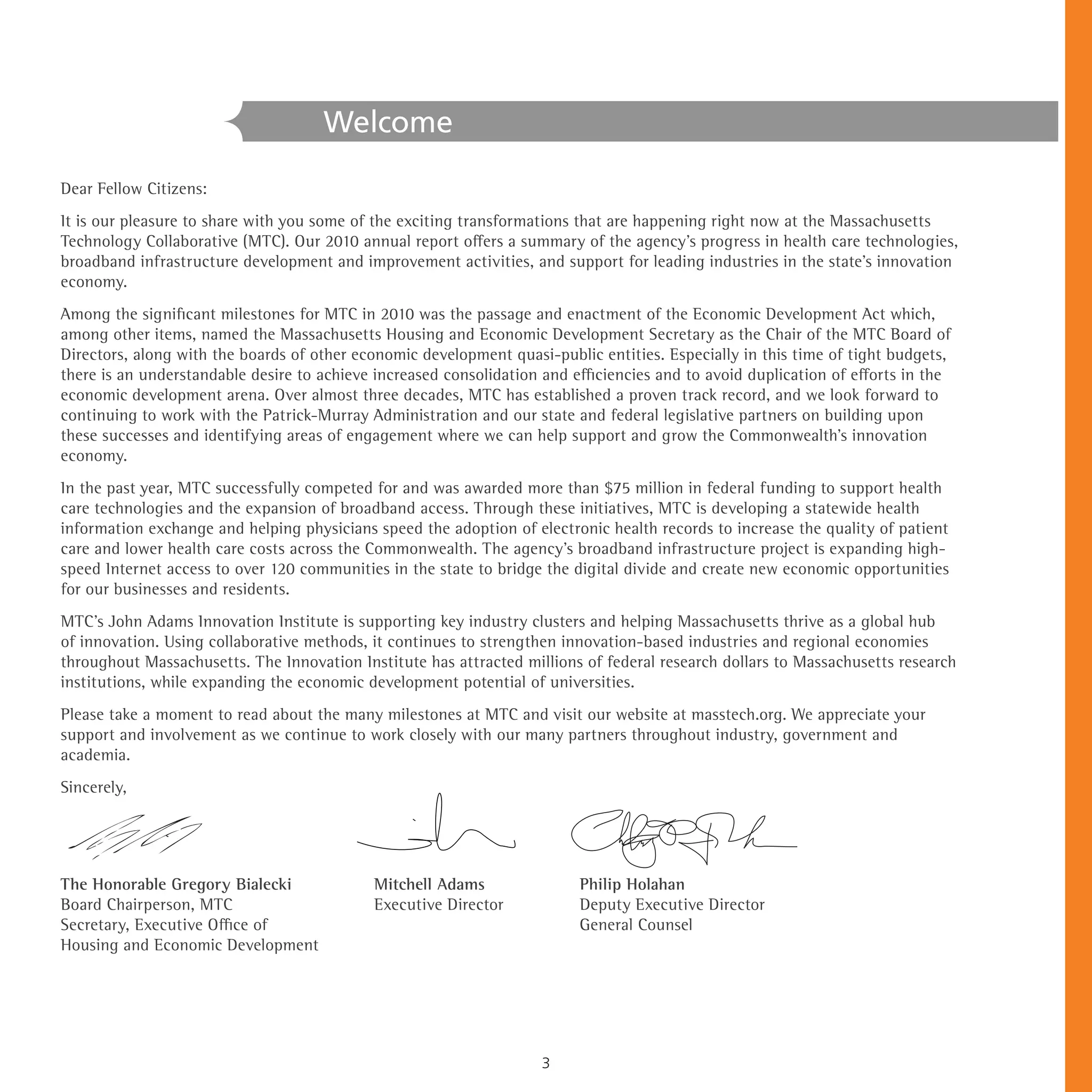 Welcome

Dear Fellow Citizens:
It is our pleasure to share with you some of the exciting transformations that are happening right now at the Massachusetts
Technology Collaborative (MTC). Our 2010 annual report offers a summary of the agency’s progress in health care technologies,
broadband infrastructure development and improvement activities, and support for leading industries in the state’s innovation
economy.
Among the significant milestones for MTC in 2010 was the passage and enactment of the Economic Development Act which,
among other items, named the Massachusetts Housing and Economic Development Secretary as the Chair of the MTC Board of
Directors, along with the boards of other economic development quasi-public entities. Especially in this time of tight budgets,
there is an understandable desire to achieve increased consolidation and efficiencies and to avoid duplication of efforts in the
economic development arena. Over almost three decades, MTC has established a proven track record, and we look forward to
continuing to work with the Patrick-Murray Administration and our state and federal legislative partners on building upon
these successes and identifying areas of engagement where we can help support and grow the Commonwealth’s innovation
economy.
In the past year, MTC successfully competed for and was awarded more than $75 million in federal funding to support health
care technologies and the expansion of broadband access. Through these initiatives, MTC is developing a statewide health
information exchange and helping physicians speed the adoption of electronic health records to increase the quality of patient
care and lower health care costs across the Commonwealth. The agency’s broadband infrastructure project is expanding high-
speed Internet access to over 120 communities in the state to bridge the digital divide and create new economic opportunities
for our businesses and residents.
MTC’s John Adams Innovation Institute is supporting key industry clusters and helping Massachusetts thrive as a global hub
of innovation. Using collaborative methods, it continues to strengthen innovation-based industries and regional economies
throughout Massachusetts. The Innovation Institute has attracted millions of federal research dollars to Massachusetts research
institutions, while expanding the economic development potential of universities.
Please take a moment to read about the many milestones at MTC and visit our website at masstech.org. We appreciate your
support and involvement as we continue to work closely with our many partners throughout industry, government and
academia.
Sincerely,




The Honorable Gregory Bialecki               Mitchell Adams               Philip Holahan
Board Chairperson, MTC                       Executive Director           Deputy Executive Director
Secretary, Executive Office of                                            General Counsel
Housing and Economic Development




                                                                     3
 