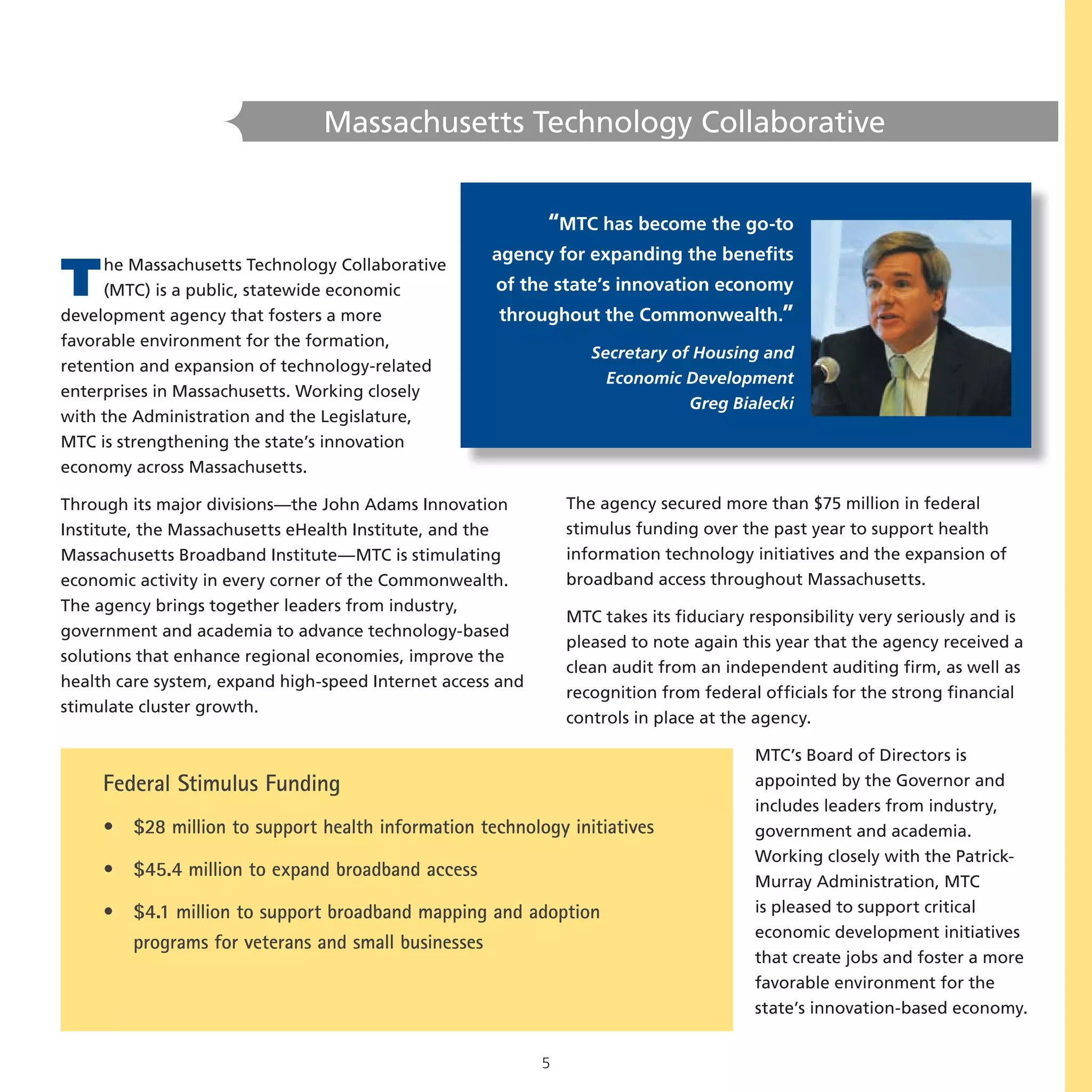 Massachusetts Technology Collaborative


                                                            “MTC has become the go-to
                                                     agency for expanding the benefits
T    he Massachusetts Technology Collaborative
     (MTC) is a public, statewide economic
development agency that fosters a more
                                                     of the state’s innovation economy
                                                     throughout the Commonwealth.”
favorable environment for the formation,
                                                                   Secretary of Housing and
retention and expansion of technology-related
                                                                     Economic Development
enterprises in Massachusetts. Working closely
                                                                               Greg Bialecki
with the Administration and the Legislature,
MTC is strengthening the state’s innovation
economy across Massachusetts.

Through its major divisions—the John Adams Innovation           The agency secured more than $75 million in federal
Institute, the Massachusetts eHealth Institute, and the         stimulus funding over the past year to support health
Massachusetts Broadband Institute—MTC is stimulating            information technology initiatives and the expansion of
economic activity in every corner of the Commonwealth.          broadband access throughout Massachusetts.
The agency brings together leaders from industry,
                                                                MTC takes its fiduciary responsibility very seriously and is
government and academia to advance technology-based
                                                                pleased to note again this year that the agency received a
solutions that enhance regional economies, improve the
                                                                clean audit from an independent auditing firm, as well as
health care system, expand high-speed Internet access and
                                                                recognition from federal officials for the strong financial
stimulate cluster growth.
                                                                controls in place at the agency.

                                                                                        MTC’s Board of Directors is
     Federal Stimulus Funding                                                           appointed by the Governor and
                                                                                        includes leaders from industry,
     • $28 million to support health information technology initiatives                 government and academia.
                                                                                        Working closely with the Patrick-
     • $45.4 million to expand broadband access
                                                                                        Murray Administration, MTC
     • $4.1 million to support broadband mapping and adoption                           is pleased to support critical
                                                                                        economic development initiatives
       programs for veterans and small businesses
                                                                                        that create jobs and foster a more
                                                                                        favorable environment for the
                                                                                        state’s innovation-based economy.


                                                            5
 