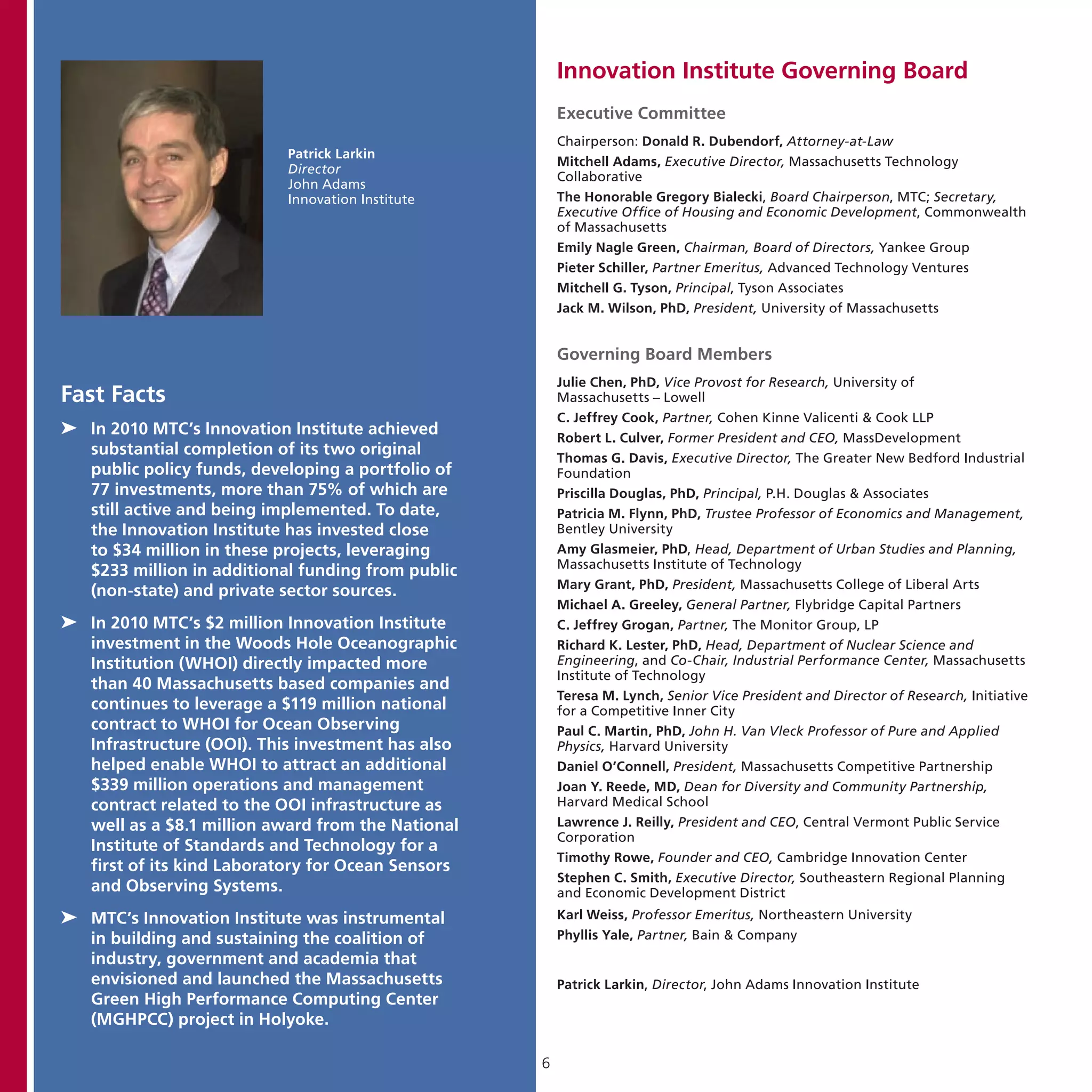 Innovation Institute Governing Board
                                                        Executive Committee
                                                        Chairperson: Donald R. Dubendorf, Attorney-at-Law
                            Patrick Larkin
                                                        Mitchell Adams, Executive Director, Massachusetts Technology
                            Director
                                                        Collaborative
                            John Adams
                            Innovation Institute        The Honorable Gregory Bialecki, Board Chairperson, MTC; Secretary,
                                                        Executive Office of Housing and Economic Development, Commonwealth
                                                        of Massachusetts
                                                        Emily Nagle Green, Chairman, Board of Directors, Yankee Group
                                                        Pieter Schiller, Partner Emeritus, Advanced Technology Ventures
                                                        Mitchell G. Tyson, Principal, Tyson Associates
                                                        Jack M. Wilson, PhD, President, University of Massachusetts


                                                        Governing Board Members
                                                        Julie Chen, PhD, Vice Provost for Research, University of
Fast Facts                                              Massachusetts – Lowell
                                                        C. Jeffrey Cook, Partner, Cohen Kinne Valicenti & Cook LLP
➤➤ In 2010 MTC’s Innovation Institute achieved          Robert L. Culver, Former President and CEO, MassDevelopment
   substantial completion of its two original           Thomas G. Davis, Executive Director, The Greater New Bedford Industrial
   public policy funds, developing a portfolio of       Foundation
   77 investments, more than 75% of which are           Priscilla Douglas, PhD, Principal, P.H. Douglas & Associates
   still active and being implemented. To date,         Patricia M. Flynn, PhD, Trustee Professor of Economics and Management,
   the Innovation Institute has invested close          Bentley University
   to $34 million in these projects, leveraging         Amy Glasmeier, PhD, Head, Department of Urban Studies and Planning,
                                                        Massachusetts Institute of Technology
   $233 million in additional funding from public
                                                        Mary Grant, PhD, President, Massachusetts College of Liberal Arts
   (non-state) and private sector sources.
                                                        Michael A. Greeley, General Partner, Flybridge Capital Partners
➤➤ In 2010 MTC’s $2 million Innovation Institute        C. Jeffrey Grogan, Partner, The Monitor Group, LP
   investment in the Woods Hole Oceanographic           Richard K. Lester, PhD, Head, Department of Nuclear Science and
   Institution (WHOI) directly impacted more            Engineering, and Co-Chair, Industrial Performance Center, Massachusetts
                                                        Institute of Technology
   than 40 Massachusetts based companies and
                                                        Teresa M. Lynch, Senior Vice President and Director of Research, Initiative
   continues to leverage a $119 million national        for a Competitive Inner City
   contract to WHOI for Ocean Observing                 Paul C. Martin, PhD, John H. Van Vleck Professor of Pure and Applied
   Infrastructure (OOI). This investment has also       Physics, Harvard University
   helped enable WHOI to attract an additional          Daniel O’Connell, President, Massachusetts Competitive Partnership
   $339 million operations and management               Joan Y. Reede, MD, Dean for Diversity and Community Partnership,
   contract related to the OOI infrastructure as        Harvard Medical School
   well as a $8.1 million award from the National       Lawrence J. Reilly, President and CEO, Central Vermont Public Service
                                                        Corporation
   Institute of Standards and Technology for a
                                                        Timothy Rowe, Founder and CEO, Cambridge Innovation Center
   first of its kind Laboratory for Ocean Sensors
                                                        Stephen C. Smith, Executive Director, Southeastern Regional Planning
   and Observing Systems.                               and Economic Development District
➤➤ MTC’s Innovation Institute was instrumental          Karl Weiss, Professor Emeritus, Northeastern University
   in building and sustaining the coalition of          Phyllis Yale, Partner, Bain & Company
   industry, government and academia that
   envisioned and launched the Massachusetts            Patrick Larkin, Director, John Adams Innovation Institute
   Green High Performance Computing Center
   (MGHPCC) project in Holyoke.

                                                    6
 
