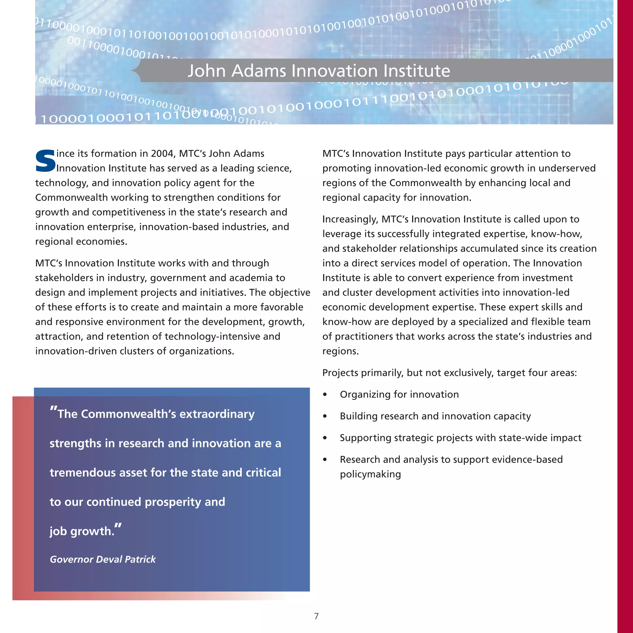 00
                                                                              10101
                                                                      000 1 0                              0
                                                                 00101                                   01
01100
       0010001                                         010 010101                                    0 11
                 01101001001001001010100010101010                                                  01
       00110                                                                                     00
             00010                                                                             01
                    00101                                                                  1000
                          101001                                                        001
                                 0010010
                              John Adams 00010101010010010101001010001010
                                           010101 Innovation Institute              1010
1000                                                                                             001010
     0100
          0101                                                                   1010  101001
               1010                                                   101000
                   0100
                       1001                           0010  1110010
                           0010
                                     001 0
                                          01010010
                    01101001100101010
                                10 0
11000010001                                   10      0                                                                            000



S    ince its formation in 2004, MTC’s John Adams
     Innovation Institute has served as a leading science,
technology, and innovation policy agent for the
                                                                   MTC’s Innovation Institute pays particular attention to
                                                                   promoting innovation-led economic growth in underserved
                                                                   regions of the Commonwealth by enhancing local and
Commonwealth working to strengthen conditions for                  regional capacity for innovation.
growth and competitiveness in the state’s research and
                                                                   Increasingly, MTC’s Innovation Institute is called upon to
innovation enterprise, innovation-based industries, and
                                                                   leverage its successfully integrated expertise, know-how,
regional economies.
                                                                   and stakeholder relationships accumulated since its creation
MTC’s Innovation Institute works with and through                  into a direct services model of operation. The Innovation
stakeholders in industry, government and academia to               Institute is able to convert experience from investment
design and implement projects and initiatives. The objective       and cluster development activities into innovation-led
of these efforts is to create and maintain a more favorable        economic development expertise. These expert skills and
and responsive environment for the development, growth,            know-how are deployed by a specialized and flexible team
attraction, and retention of technology-intensive and              of practitioners that works across the state’s industries and
innovation-driven clusters of organizations.                       regions.

                                                                   Projects primarily, but not exclusively, target four areas:

                                                                   •   Organizing for innovation

   ”The Commonwealth’s extraordinary                               •   Building research and innovation capacity

                                                                   •   Supporting strategic projects with state-wide impact
   strengths in research and innovation are a
                                                                   •   Research and analysis to support evidence-based
   tremendous asset for the state and critical                         policymaking

   to our continued prosperity and

   job growth.”

   Governor Deval Patrick




                                                               7
 