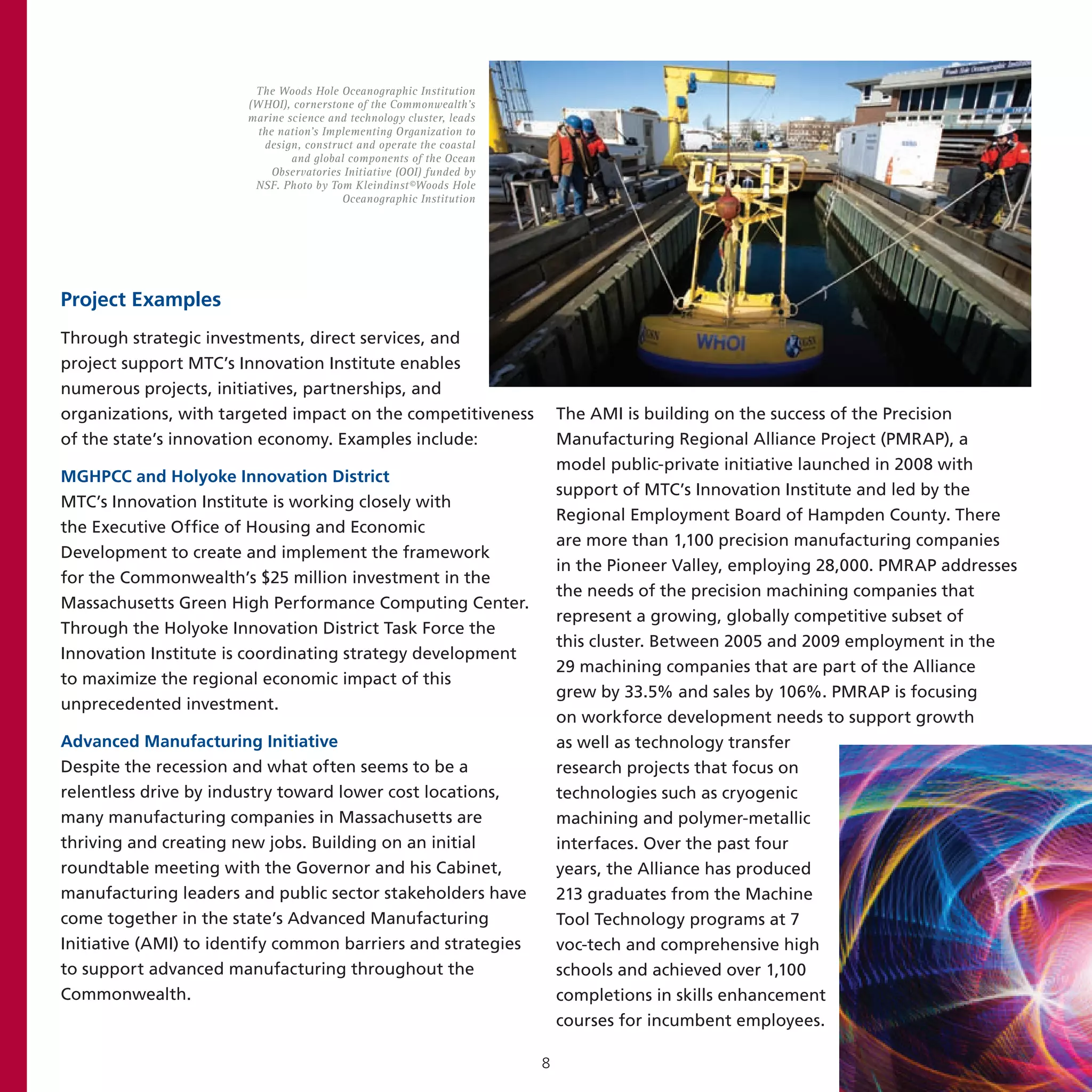 The Woods Hole Oceanographic Institution
                       (WHOI), cornerstone of the Commonwealth’s
                       marine science and technology cluster, leads
                         the nation’s Implementing Organization to
                          design, construct and operate the coastal
                               and global components of the Ocean
                            Observatories Initiative (OOI) funded by
                        NSF. Photo by Tom Kleindinst©Woods Hole
                                         Oceanographic Institution




Project Examples
Through strategic investments, direct services, and
project support MTC’s Innovation Institute enables
numerous projects, initiatives, partnerships, and
organizations, with targeted impact on the competitiveness                 The AMI is building on the success of the Precision
of the state’s innovation economy. Examples include:                       Manufacturing Regional Alliance Project (PMRAP), a
                                                                           model public-private initiative launched in 2008 with
MGHPCC and Holyoke Innovation District
                                                                           support of MTC’s Innovation Institute and led by the
MTC’s Innovation Institute is working closely with
                                                                           Regional Employment Board of Hampden County. There
the Executive Office of Housing and Economic
                                                                           are more than 1,100 precision manufacturing companies
Development to create and implement the framework
                                                                           in the Pioneer Valley, employing 28,000. PMRAP addresses
for the Commonwealth’s $25 million investment in the
                                                                           the needs of the precision machining companies that
Massachusetts Green High Performance Computing Center.
                                                                           represent a growing, globally competitive subset of
Through the Holyoke Innovation District Task Force the
                                                                           this cluster. Between 2005 and 2009 employment in the
Innovation Institute is coordinating strategy development
                                                                           29 machining companies that are part of the Alliance
to maximize the regional economic impact of this
                                                                           grew by 33.5% and sales by 106%. PMRAP is focusing
unprecedented investment.
                                                                           on workforce development needs to support growth
Advanced Manufacturing Initiative                                          as well as technology transfer
Despite the recession and what often seems to be a                         research projects that focus on
relentless drive by industry toward lower cost locations,                  technologies such as cryogenic
many manufacturing companies in Massachusetts are                          machining and polymer-metallic
thriving and creating new jobs. Building on an initial                     interfaces. Over the past four
roundtable meeting with the Governor and his Cabinet,                      years, the Alliance has produced
manufacturing leaders and public sector stakeholders have                  213 graduates from the Machine
come together in the state’s Advanced Manufacturing                        Tool Technology programs at 7
Initiative (AMI) to identify common barriers and strategies                voc-tech and comprehensive high
to support advanced manufacturing throughout the                           schools and achieved over 1,100
Commonwealth.                                                              completions in skills enhancement
                                                                           courses for incumbent employees.

                                                                       8
 