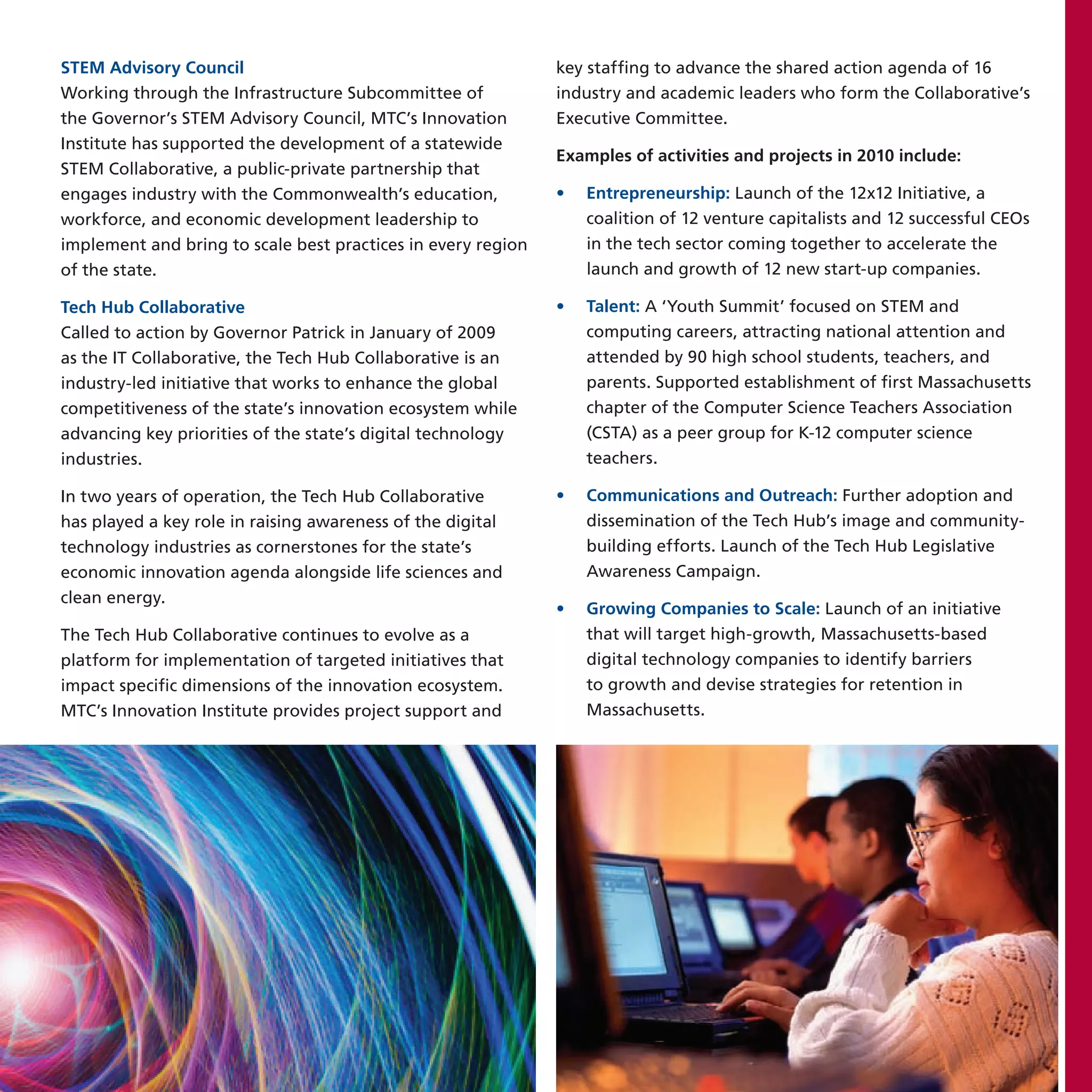 STEM Advisory Council                                         key staffing to advance the shared action agenda of 16
Working through the Infrastructure Subcommittee of            industry and academic leaders who form the Collaborative’s
the Governor’s STEM Advisory Council, MTC’s Innovation        Executive Committee.
Institute has supported the development of a statewide
                                                              Examples of activities and projects in 2010 include:
STEM Collaborative, a public-private partnership that
engages industry with the Commonwealth’s education,           •   Entrepreneurship: Launch of the 12x12 Initiative, a
workforce, and economic development leadership to                 coalition of 12 venture capitalists and 12 successful CEOs
implement and bring to scale best practices in every region       in the tech sector coming together to accelerate the
of the state.                                                     launch and growth of 12 new start-up companies.

Tech Hub Collaborative                                        •   Talent: A ‘Youth Summit’ focused on STEM and
Called to action by Governor Patrick in January of 2009           computing careers, attracting national attention and
as the IT Collaborative, the Tech Hub Collaborative is an         attended by 90 high school students, teachers, and
industry-led initiative that works to enhance the global          parents. Supported establishment of first Massachusetts
competitiveness of the state’s innovation ecosystem while         chapter of the Computer Science Teachers Association
advancing key priorities of the state’s digital technology        (CSTA) as a peer group for K-12 computer science
industries.                                                       teachers.

In two years of operation, the Tech Hub Collaborative         •   Communications and Outreach: Further adoption and
has played a key role in raising awareness of the digital         dissemination of the Tech Hub’s image and community-
technology industries as cornerstones for the state’s             building efforts. Launch of the Tech Hub Legislative
economic innovation agenda alongside life sciences and            Awareness Campaign.
clean energy.
                                                              •   Growing Companies to Scale: Launch of an initiative
The Tech Hub Collaborative continues to evolve as a               that will target high-growth, Massachusetts-based
platform for implementation of targeted initiatives that          digital technology companies to identify barriers
impact specific dimensions of the innovation ecosystem.           to growth and devise strategies for retention in
MTC’s Innovation Institute provides project support and           Massachusetts.
 