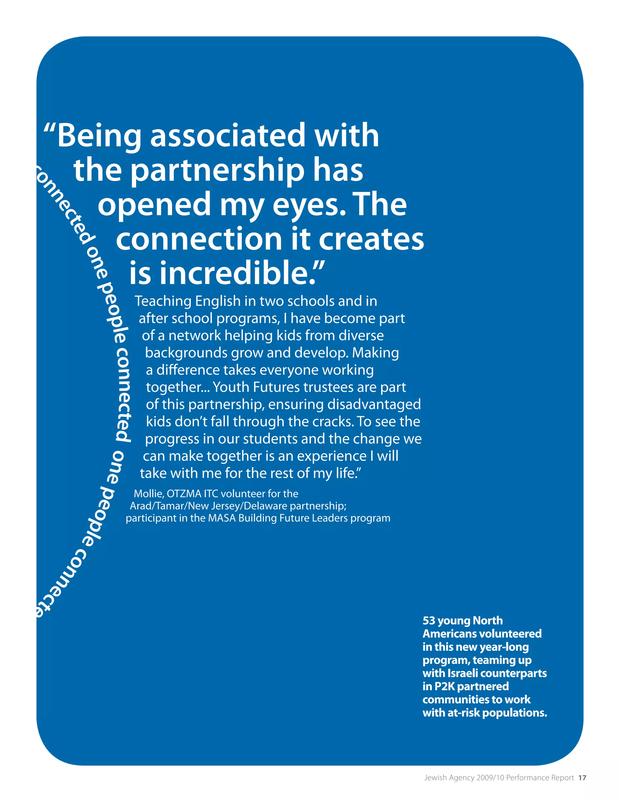 op
  le         “Being associated with
               the partnership has
     co




                 opened my eyes. The
       nn
         ec




                  connection it creates
           ted
               one




                   is incredible.”
                   peop




                                                     Teaching English in two schools and in
                                                      after school programs, I have become part
                                                      of a network helping kids from diverse
                       le connected on




                                                       backgrounds grow and develop. Making
                                                       a difference takes everyone working
                                                       together... Youth Futures trustees are part
                                                       of this partnership, ensuring disadvantaged
                                                       kids don’t fall through the cracks. To see the
                                                       progress in our students and the change we
                                                       can make together is an experience I will
                                                      take with me for the rest of my life.”
                                      e pe




                                                   Mollie, OTZMA ITC volunteer for the
                                                  Arad/Tamar/New Jersey/Delaware partnership;
                                          op




                                                 participant in the MASA Building Future Leaders program
                                            le c
                                                on
                                                  nec
                                                     te
                                                       d




 o                                                                                                         53 young north
                                                                                                           Americans volunteered
                                                                                                           in this new year-long
                                                                                                           program, teaming up
                                                                                                           with Israeli counterparts
                                                                                                           in P2K partnered
                                                                                                           communities to work
                                                                                                           with at-risk populations.




                                                                                                           Jewish Agency 2009/10 Performance Report 17
 