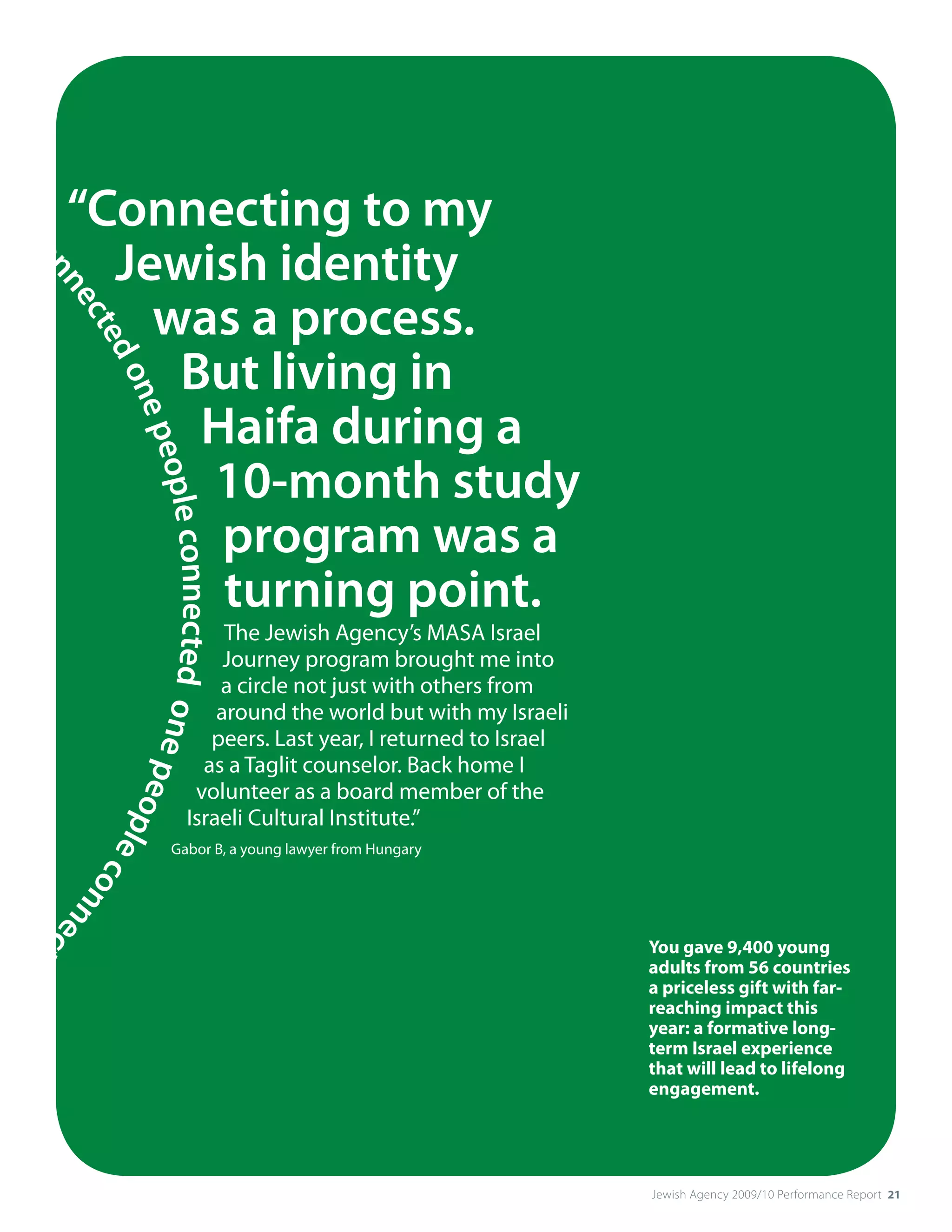 le
   c         “Connecting to my
               Jewish identity
   on
     ne




                 was a process.
       cte




                  But living in
          do
            ne




                   Haifa during a
               peo




                   10-month study
                  ple connected one pe




                    program was a
                    turning point.
                                               The Jewish Agency’s MASA Israel
                                               Journey program brought me into
                                              a circle not just with others from
                                              around the world but with my Israeli
                                             peers. Last year, I returned to Israel
                                            as a Taglit counselor. Back home I
                                           volunteer as a board member of the
                                      opl




                                          Israeli Cultural Institute.”
                                         ec




                                      Gabor B, a young lawyer from Hungary
                                           onn
                                              ec




 ed                                                                                   You gave 9,400 young
                                                 t




                                                                                      adults from 56 countries
                                                                                      a priceless gift with far-
                                                                                      reaching impact this
                                                                                      year: a formative long-
                                                                                      term Israel experience
                                                                                      that will lead to lifelong
                                                                                      engagement.




                                                                                      Jewish Agency 2009/10 Performance Report 21
 