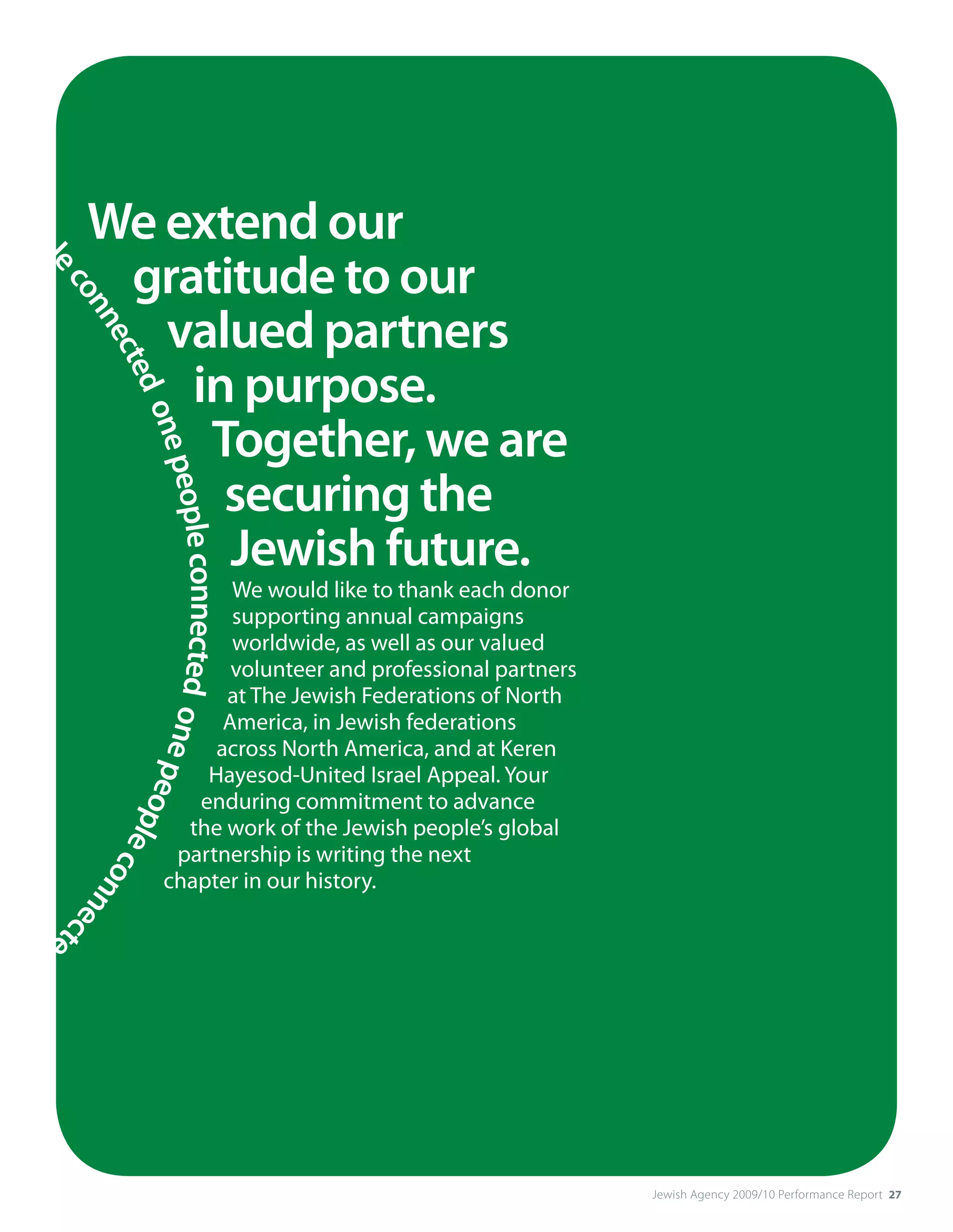 pe
  op              We extend our
                   gratitude to our
     le
        co




                     valued partners
          nn
            ect




                      in purpose.
               ed
                  one




                       Together, we are
                      peopl




                        securing the
                        Jewish future.
                           e connected




                                               We would like to thank each donor
                                               supporting annual campaigns
                                               worldwide, as well as our valued
                                               volunteer and professional partners
                                              at The Jewish Federations of North
                                       one p




                                              America, in Jewish federations
                                             across North America, and at Keren
                                            Hayesod-United Israel Appeal. Your
                                            e




                                           enduring commitment to advance
                                             opl




                                          the work of the Jewish people’s global
                                                e




                                         partnership is writing the next
                                                  co




                                        chapter in our history.
                                                    nne
                                                       cte




     d
 o




                                                                                     Jewish Agency 2009/10 Performance Report 27
 