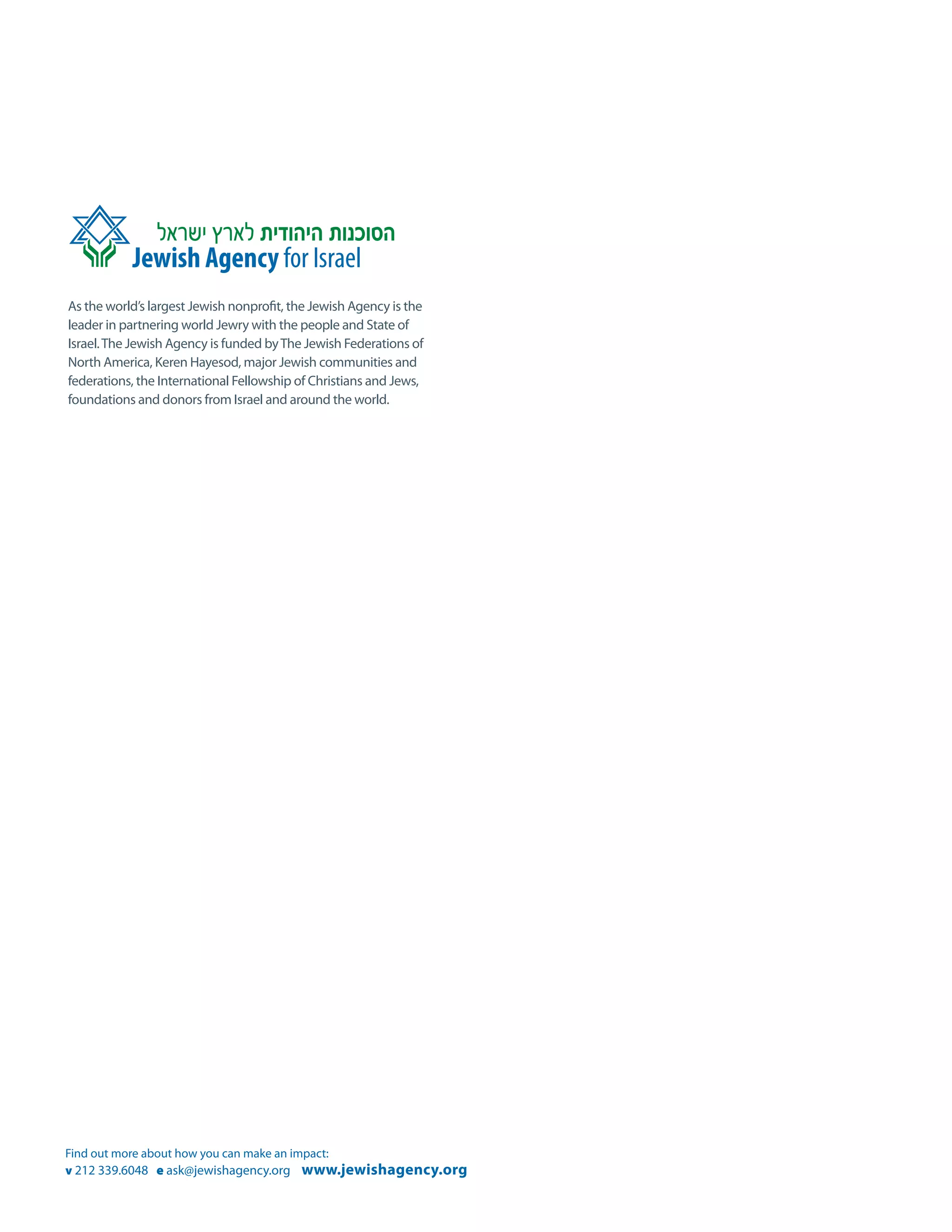 As the world’s largest Jewish nonprofit, the Jewish Agency is the
leader in partnering world Jewry with the people and State of
Israel. The Jewish Agency is funded by The Jewish Federations of
North America, Keren Hayesod, major Jewish communities and
federations, the International Fellowship of Christians and Jews,
foundations and donors from Israel and around the world.




Find out more about how you can make an impact:
v 212 339.6048 e ask@jewishagency.org www.jewishagency.org
 
