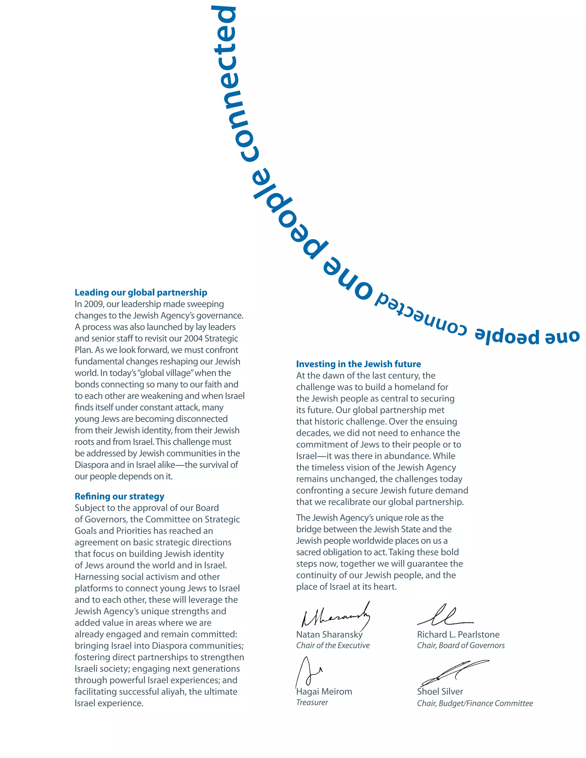 nected
                                  le con
                                                 e op
                                                   p
Leading our global partnership
                                                               o ne
In 2009, our leadership made sweeping
                                                                            d         e
changes to the Jewish Agency’s governance.                                      n ec t
A process was also launched by lay leaders                                                one people con
and senior staff to revisit our 2004 Strategic
Plan. As we look forward, we must confront
fundamental changes reshaping our Jewish           Investing in the Jewish future
world. In today’s “global village” when the        At the dawn of the last century, the
bonds connecting so many to our faith and          challenge was to build a homeland for
to each other are weakening and when Israel        the Jewish people as central to securing
finds itself under constant attack, many           its future. Our global partnership met
young Jews are becoming disconnected               that historic challenge. Over the ensuing
from their Jewish identity, from their Jewish      decades, we did not need to enhance the
roots and from Israel. This challenge must         commitment of Jews to their people or to
be addressed by Jewish communities in the          Israel—it was there in abundance. While
Diaspora and in Israel alike—the survival of       the timeless vision of the Jewish Agency
our people depends on it.                          remains unchanged, the challenges today
                                                   confronting a secure Jewish future demand
Refining our strategy
                                                   that we recalibrate our global partnership.
Subject to the approval of our Board
of Governors, the Committee on Strategic           The Jewish Agency’s unique role as the
Goals and Priorities has reached an                bridge between the Jewish State and the
agreement on basic strategic directions            Jewish people worldwide places on us a
that focus on building Jewish identity             sacred obligation to act. Taking these bold
of Jews around the world and in Israel.            steps now, together we will guarantee the
Harnessing social activism and other               continuity of our Jewish people, and the
platforms to connect young Jews to Israel          place of Israel at its heart.
and to each other, these will leverage the
Jewish Agency’s unique strengths and
added value in areas where we are
already engaged and remain committed:              Natan Sharansky                 Richard L. Pearlstone
bringing Israel into Diaspora communities;         Chair of the Executive          Chair, Board of Governors
fostering direct partnerships to strengthen
Israeli society; engaging next generations
through powerful Israel experiences; and
facilitating successful aliyah, the ultimate       Hagai Meirom                    Shoel Silver
Israel experience.                                 Treasurer                       Chair, Budget/Finance Committee
 