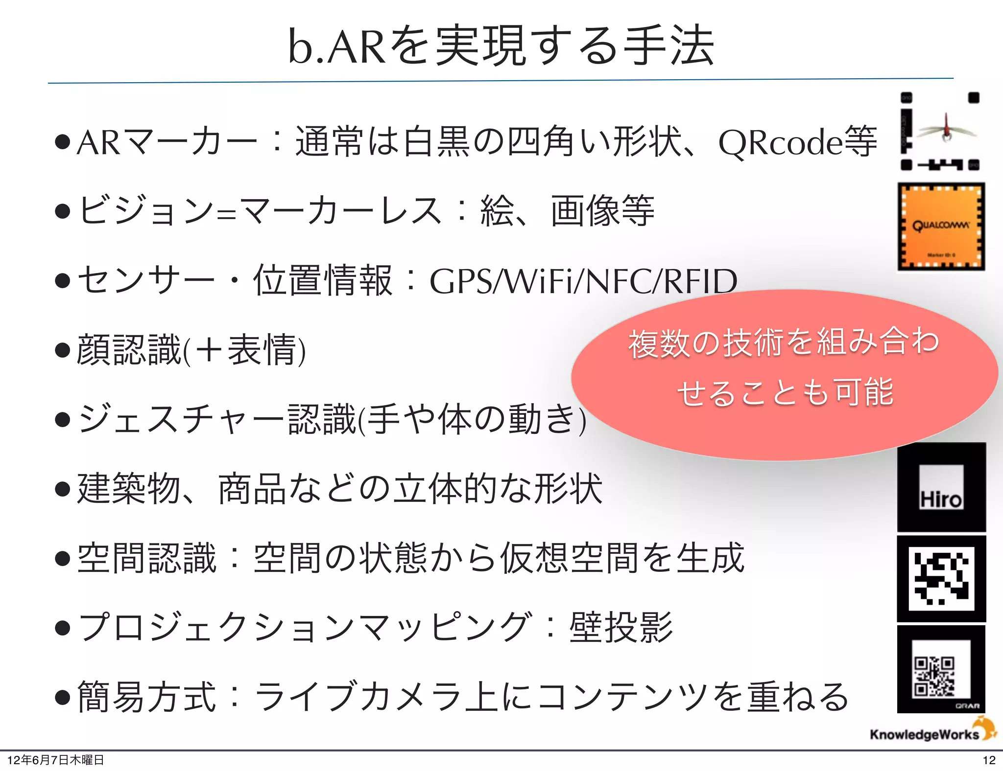 b.ARを実現する手法

    •ARマーカー：通常は白黒の四角い形状、QRcode等
    •ビジョン=マーカーレス：絵、画像等
    •センサー・位置情報：GPS/WiFi/NFC/RFID
    •顔認識(＋表情)              複数の技術を組み合わ
                             せることも可能
    •ジェスチャー認識(手や体の動き)
    •建築物、商品などの立体的な形状
    •空間認識：空間の状態から仮想空間を生成
    •プロジェクションマッピング：壁投影
    •簡易方式：ライブカメラ上にコンテンツを重ねる
12年6月7日木曜日                              12
 