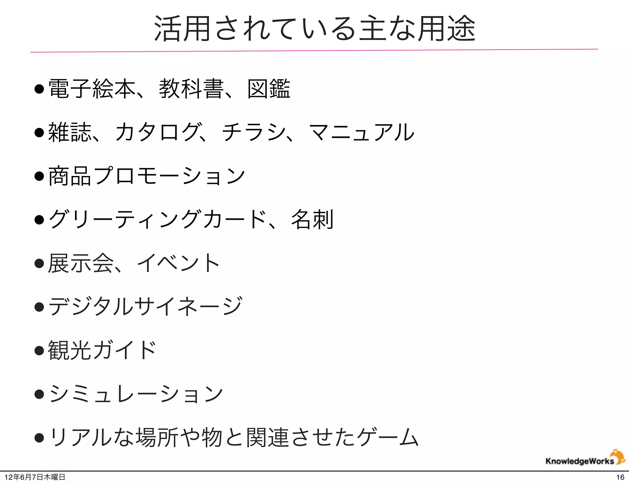 活用されている主な用途

    •電子絵本、教科書、図鑑
    •雑誌、カタログ、チラシ、マニュアル
    •商品プロモーション
    •グリーティングカード、名刺
    •展示会、イベント
    •デジタルサイネージ
    •観光ガイド
    •シミュレーション
    •リアルな場所や物と関連させたゲーム
12年6月7日木曜日                 16
 