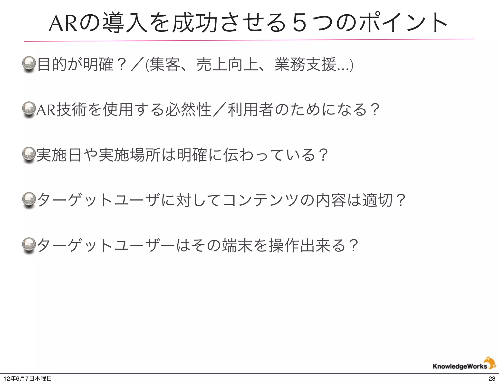 ARの導入を成功させる５つのポイント
      目的が明確？／(集客、売上向上、業務支援...)

      AR技術を使用する必然性／利用者のためになる？

      実施日や実施場所は明確に伝わっている？

      ターゲットユーザに対してコンテンツの内容は適切？

      ターゲットユーザーはその端末を操作出来る？




12年6月7日木曜日                       23
 