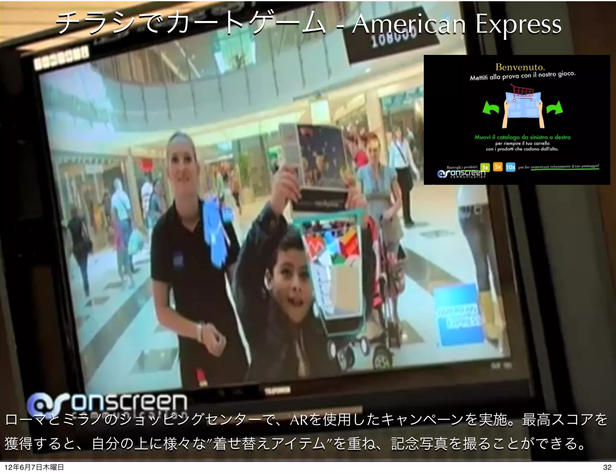 チラシでカートゲーム - American Express




ローマとミラノのショッピングセンターで、ARを使用したキャンペーンを実施。最高スコアを
獲得すると、自分の上に様々な”着せ替えアイテム”を重ね、記念写真を撮ることができる。
12年6月7日木曜日                                   32
 