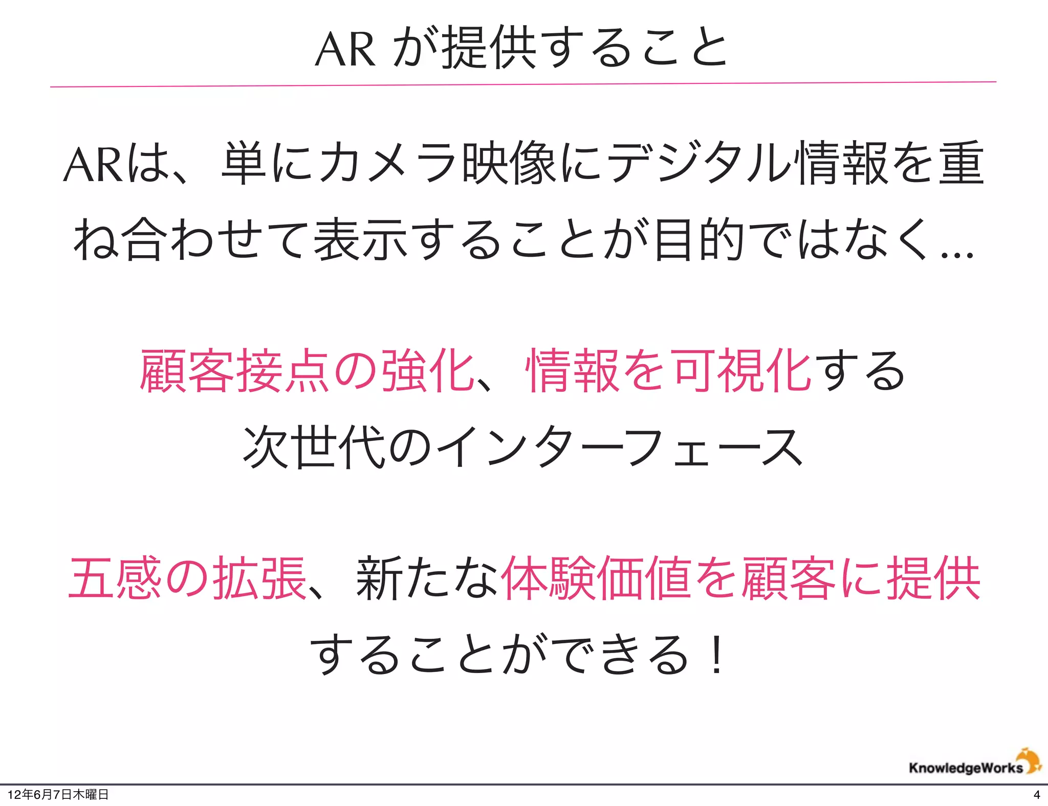 AR が提供すること

     ARは、単にカメラ映像にデジタル情報を重
      ね合わせて表示することが目的ではなく...

             顧客接点の強化、情報を可視化する
               次世代のインターフェース

     五感の拡張、新たな体験価値を顧客に提供
                することができる！

12年6月7日木曜日                      4
 