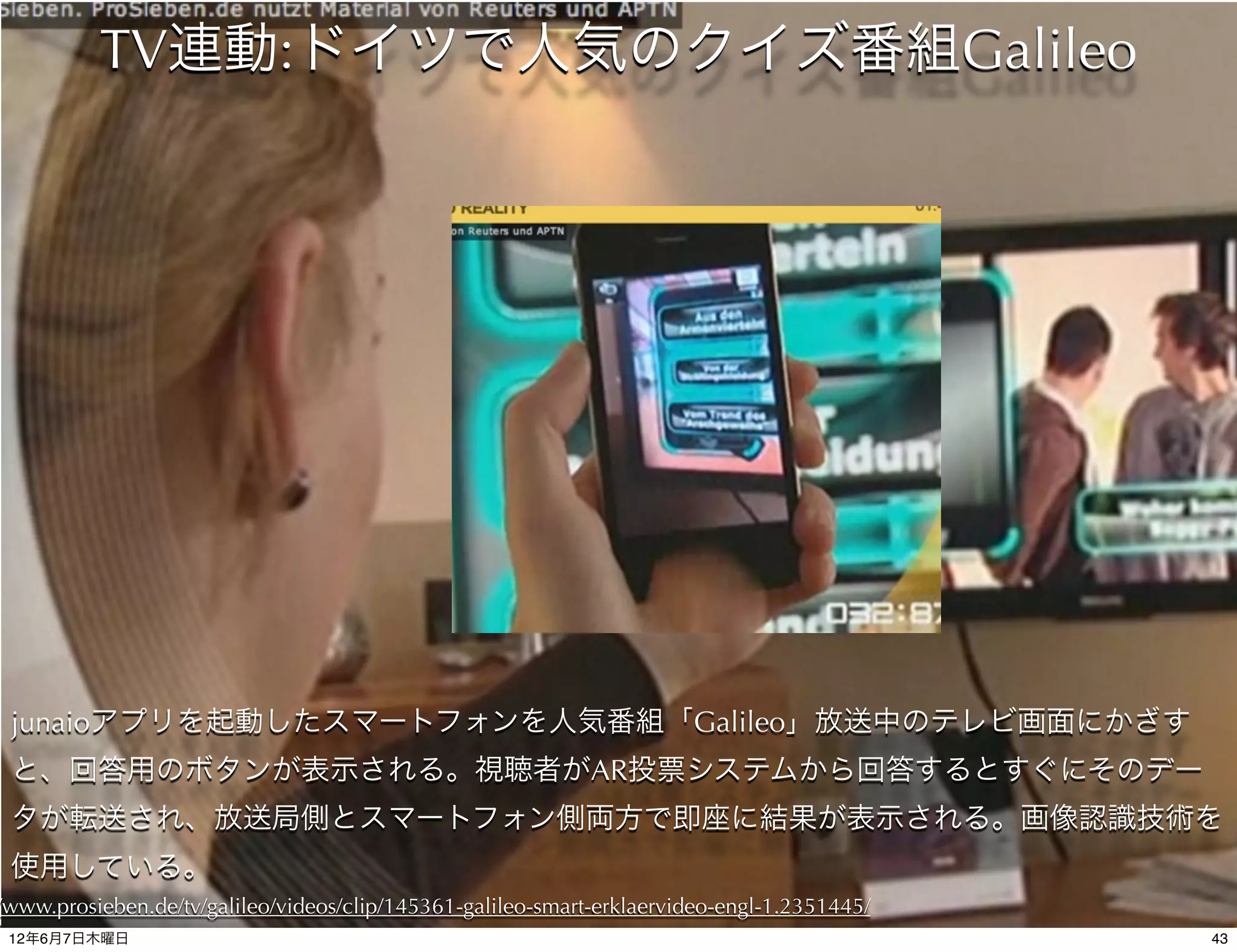 TV連動:ドイツで人気のクイズ番組Galileo




 junaioアプリを起動したスマートフォンを人気番組「Galileo」放送中のテレビ画面にかざす
 と、回答用のボタンが表示される。視聴者がAR投票システムから回答するとすぐにそのデー
 タが転送され、放送局側とスマートフォン側両方で即座に結果が表示される。画像認識技術を
 使用している。
/www.prosieben.de/tv/galileo/videos/clip/145361-galileo-smart-erklaervideo-engl-1.2351445/
 12年6月7日木曜日                                                                                  43
 