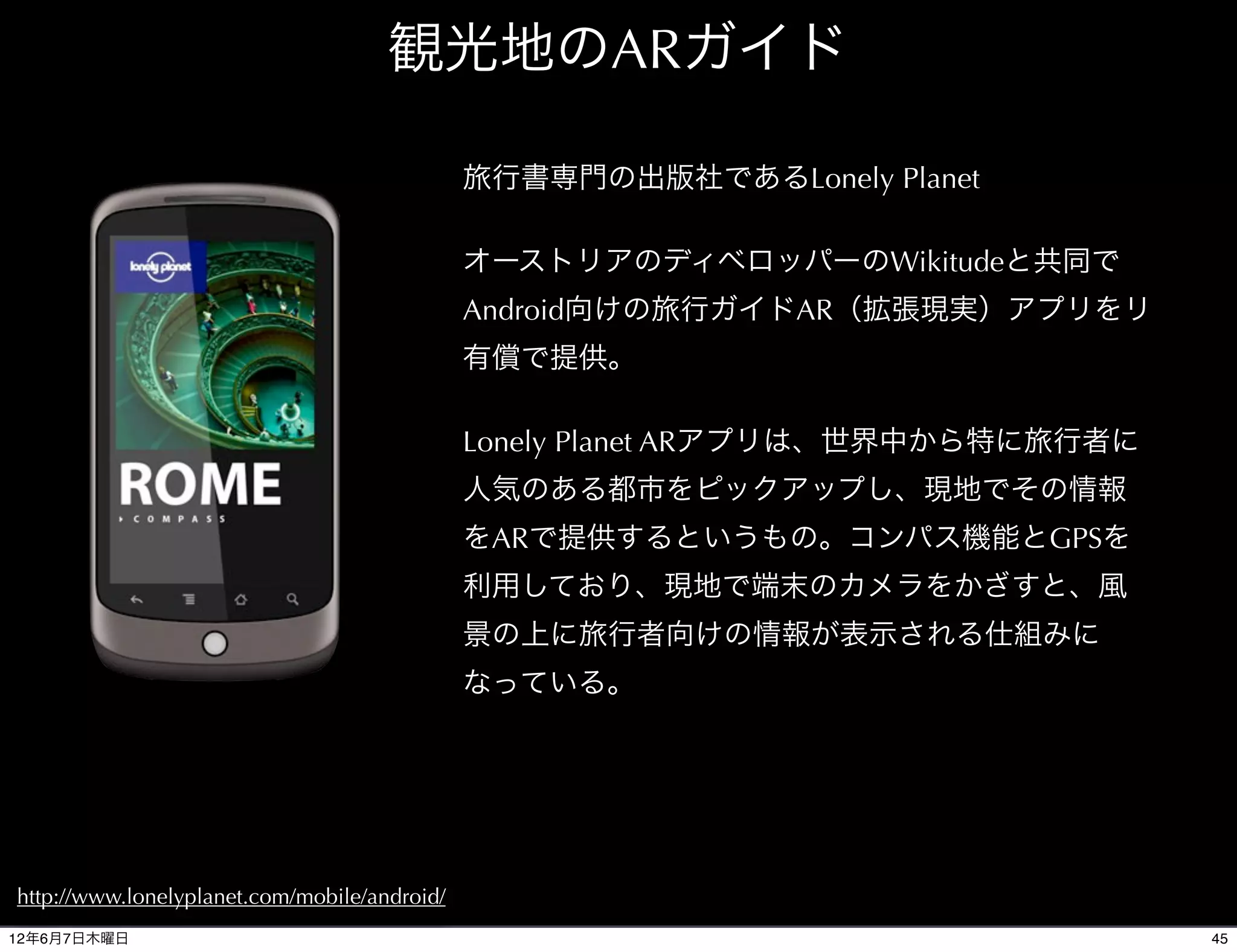 観光地のARガイド

                                              旅行書専門の出版社であるLonely Planet

                                              オーストリアのディベロッパーのWikitudeと共同で
                                              Android向けの旅行ガイドAR（拡張現実）アプリをリ
                                              有償で提供。

                                              Lonely Planet ARアプリは、世界中から特に旅行者に
                                              人気のある都市をピックアップし、現地でその情報
                                              をARで提供するというもの。コンパス機能とGPSを
                                              利用しており、現地で端末のカメラをかざすと、風
                                              景の上に旅行者向けの情報が表示される仕組みに
                                              なっている。




http://www.lonelyplanet.com/mobile/android/
12年6月7日木曜日                                                                       45
 