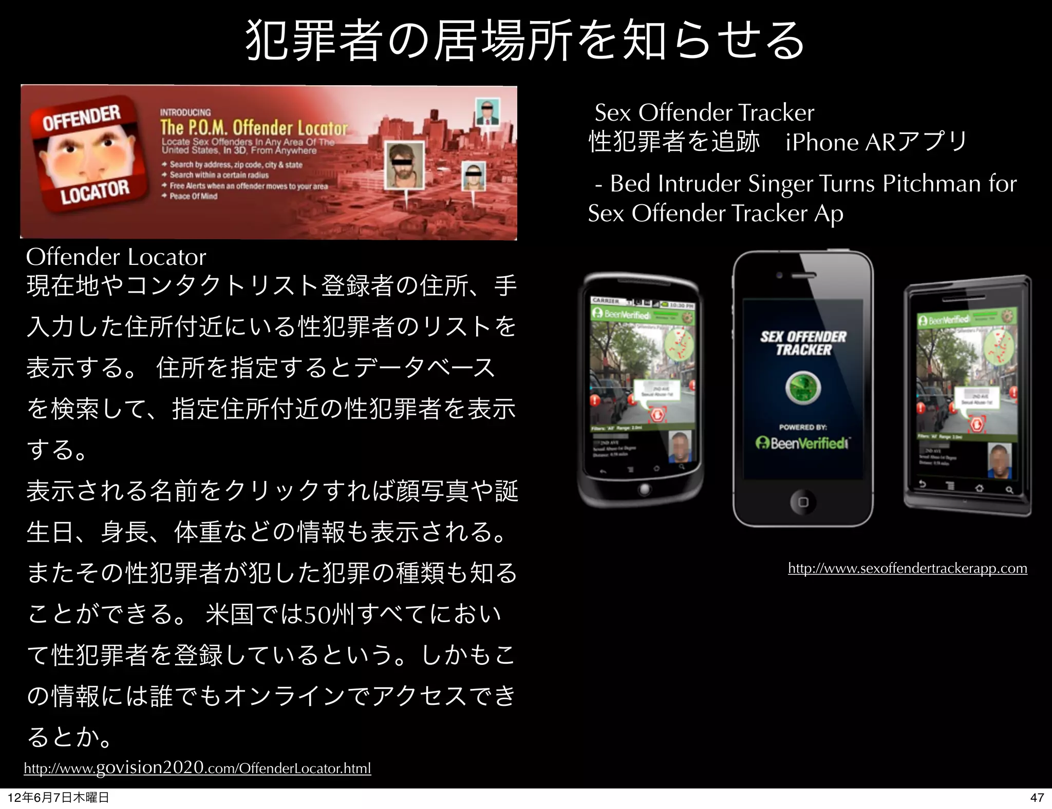 犯罪者の居場所を知らせる
                                                    Sex Offender Tracker
                                                    性犯罪者を追跡 iPhone ARアプリ
                                                     - Bed Intruder Singer Turns Pitchman for
                                                    Sex Offender Tracker Ap
 Offender Locator
 現在地やコンタクトリスト登録者の住所、手
 入力した住所付近にいる性犯罪者のリストを
 表示する。 住所を指定するとデータベース
 を検索して、指定住所付近の性犯罪者を表示
 する。
 表示される名前をクリックすれば顔写真や誕
 生日、身長、体重などの情報も表示される。
                                                                       http://www.sexoffendertrackerapp.com
 またその性犯罪者が犯した犯罪の種類も知る
 ことができる。 米国では50州すべてにおい
 て性犯罪者を登録しているという。しかもこ
 の情報には誰でもオンラインでアクセスでき
 るとか。
 http://www.govision2020.com/OffenderLocator.html

12年6月7日木曜日                                                                                                    47
 