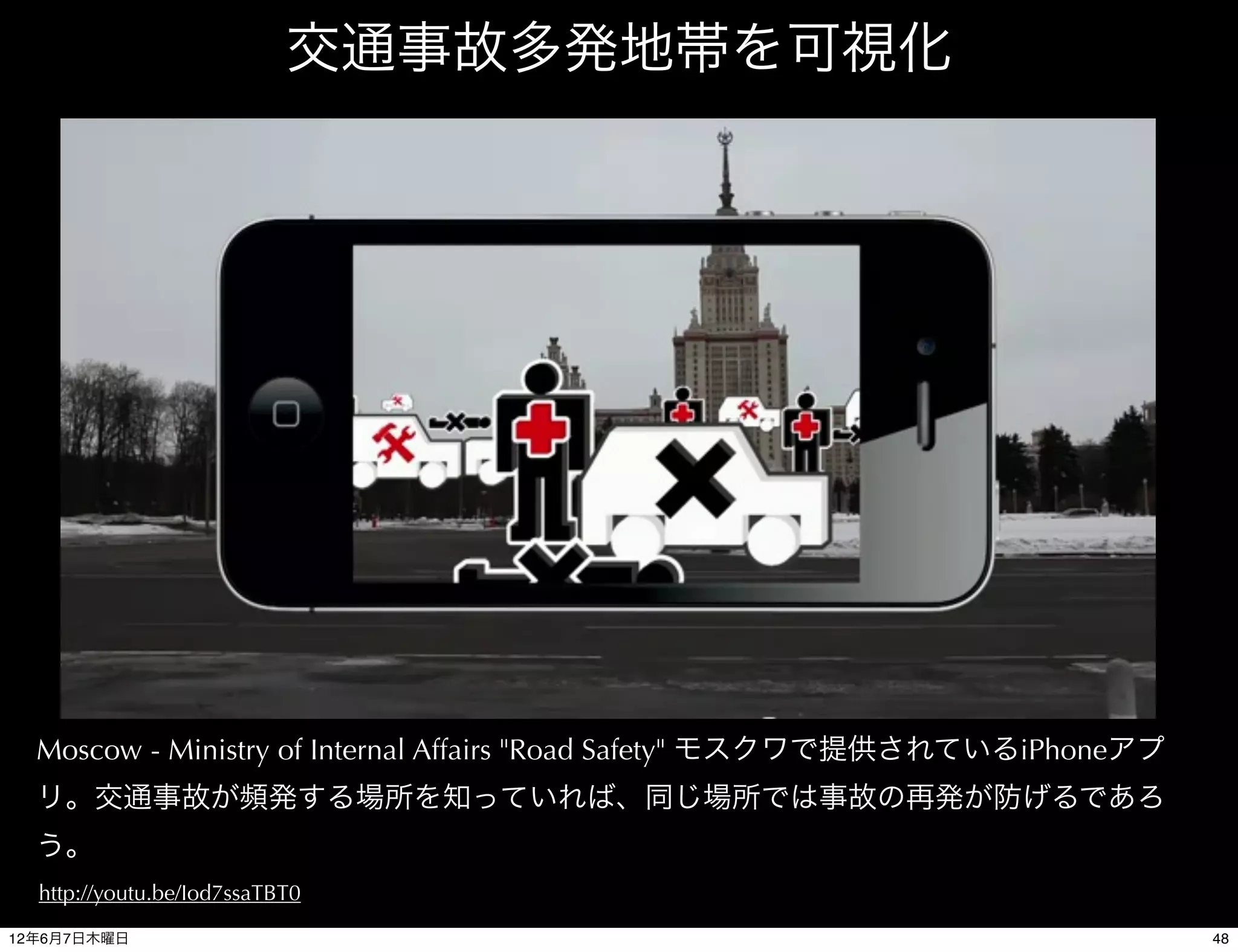 交通事故多発地帯を可視化




  Moscow - Ministry of Internal Affairs "Road Safety" モスクワで提供されているiPhoneアプ
  リ。交通事故が頻発する場所を知っていれば、同じ場所では事故の再発が防げるであろ
  う。
  http://youtu.be/Iod7ssaTBT0

12年6月7日木曜日                                                                   48
 