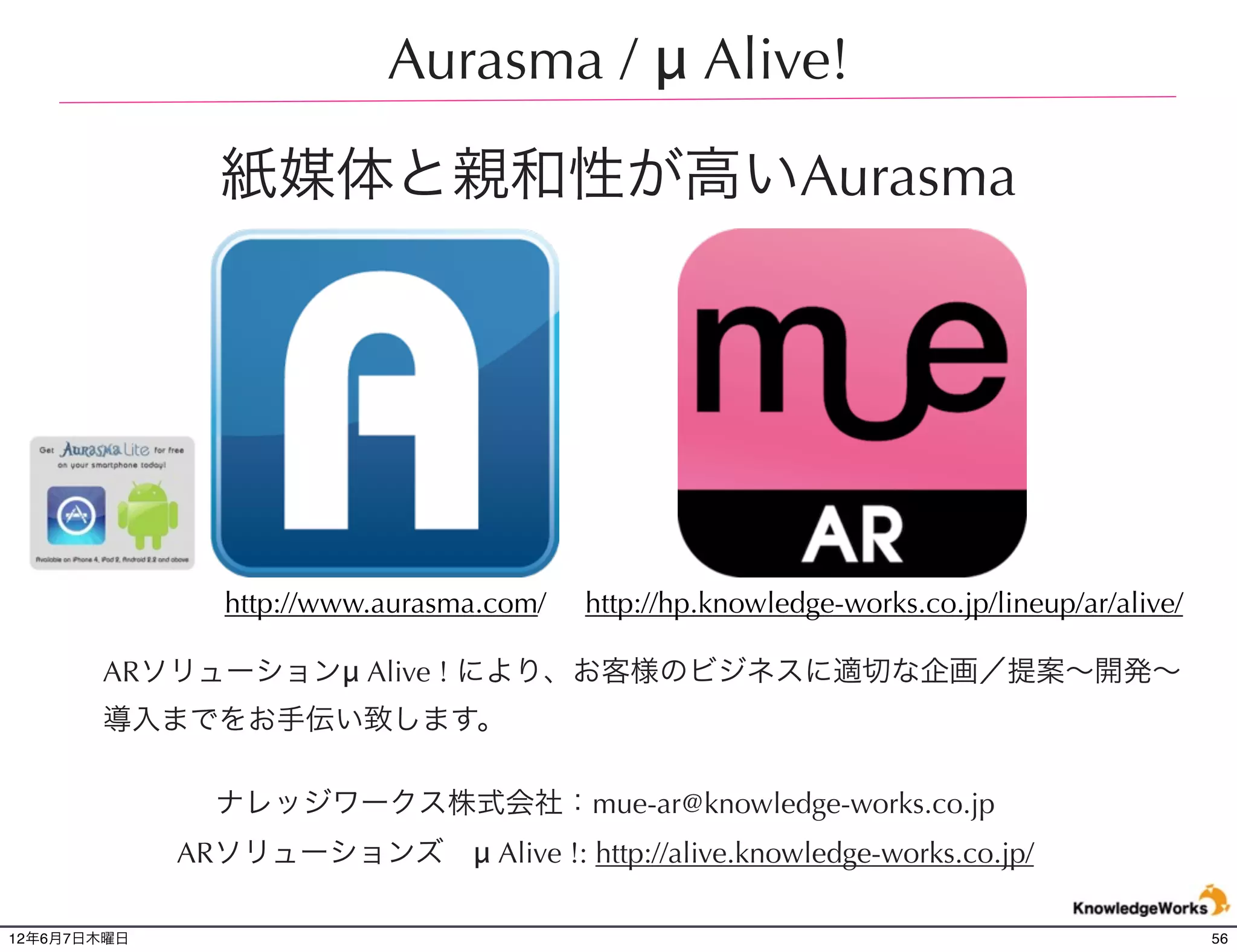 Aurasma / μ Alive!

               紙媒体と親和性が高いAurasma




                http://www.aurasma.com/   http://hp.knowledge-works.co.jp/lineup/ar/alive/

       ARソリューションμ Alive ! により、お客様のビジネスに適切な企画／提案∼開発∼
       導入までをお手伝い致します。

               ナレッジワークス株式会社：mue-ar@knowledge-works.co.jp
             ARソリューションズ μ Alive !: http://alive.knowledge-works.co.jp/

12年6月7日木曜日                                                                                   56
 
