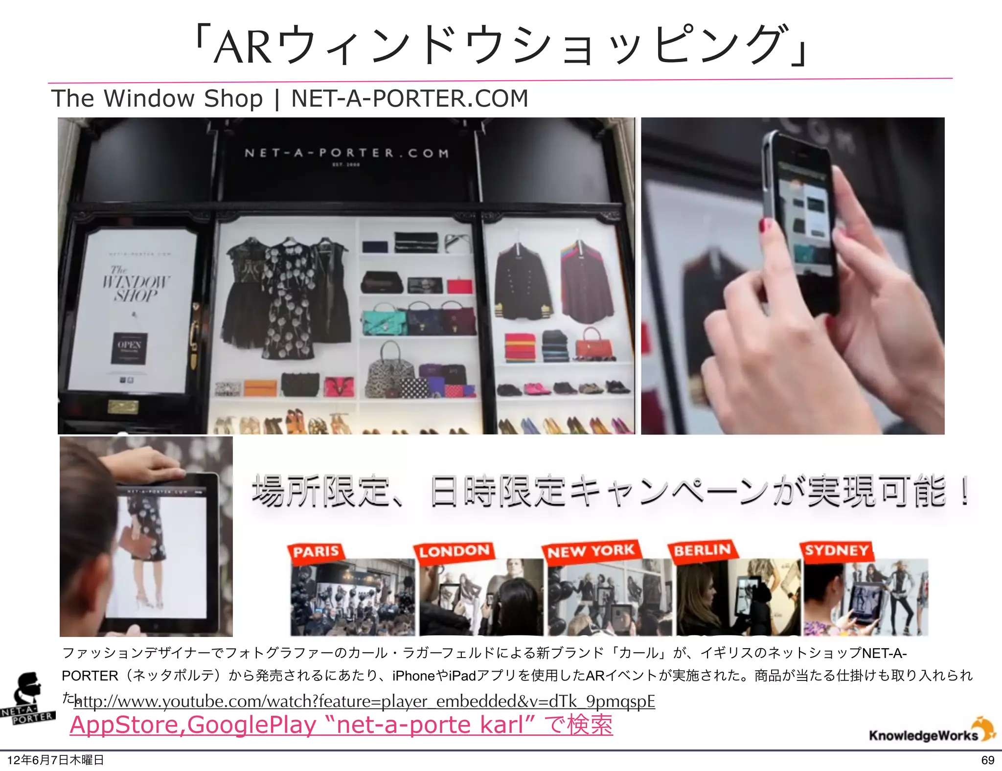 「ARウィンドウショッピング」
    The Window Shop | NET-A-PORTER.COM




                          場所限定、日時限定キャンペーンが実現可能！



     ファッションデザイナーでフォトグラファーのカール・ラガーフェルドによる新ブランド「カール」が、イギリスのネットショップNET-A-
     PORTER（ネッタポルテ）から発売されるにあたり、iPhoneやiPadアプリを使用したARイベントが実施された。商品が当たる仕掛けも取り入れられ
      http://www.youtube.com/watch?feature=player_embedded&v=dTk_9pmqspE
     た。

      AppStore,GooglePlay “net-a-porte karl” で検索
12年6月7日木曜日                                                                        69
 
