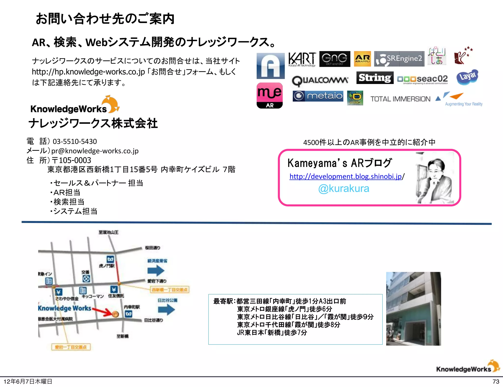 お問い合わせ先のご案内
     AR、検索、Webシステム開発のナレッジワークス。
     ナッレジワークスのサービスについてのお問合せは、当社サイト
     http://hp.knowledge-works.co.jp 「お問合せ」フォーム、もしく
     は下記連絡先にて承ります。




     ナレッジワークス株式会社
    電 話） 03-5510-5430                                         4500件以上のAR事例を中立的に紹介中
    メール）pr@knowledge-works.co.jp
    住 所）〒105-0003                                        Kameyama’s ARブログ
       東京都港区西新橋1丁目15番5号 内幸町ケイズビル ７階
                                                          http://development.blog.shinobi.jp/
         ・セールス＆パートナー 担当
         ・ＡＲ担当                                                    @kurakura
         ・検索担当
         ・システム担当




                                             最寄駅：都営三田線「内幸町」徒歩1分A3出口前
                                                 東京メトロ銀座線「虎ノ門」徒歩6分
                                                 東京メトロ日比谷線「日比谷」／「霞が関」徒歩９分
                                                 東京メトロ千代田線「霞が関」徒歩8分
                                                 JR東日本「新橋」徒歩7分

                                                                                                18

12年6月7日木曜日                                                                                           73
 