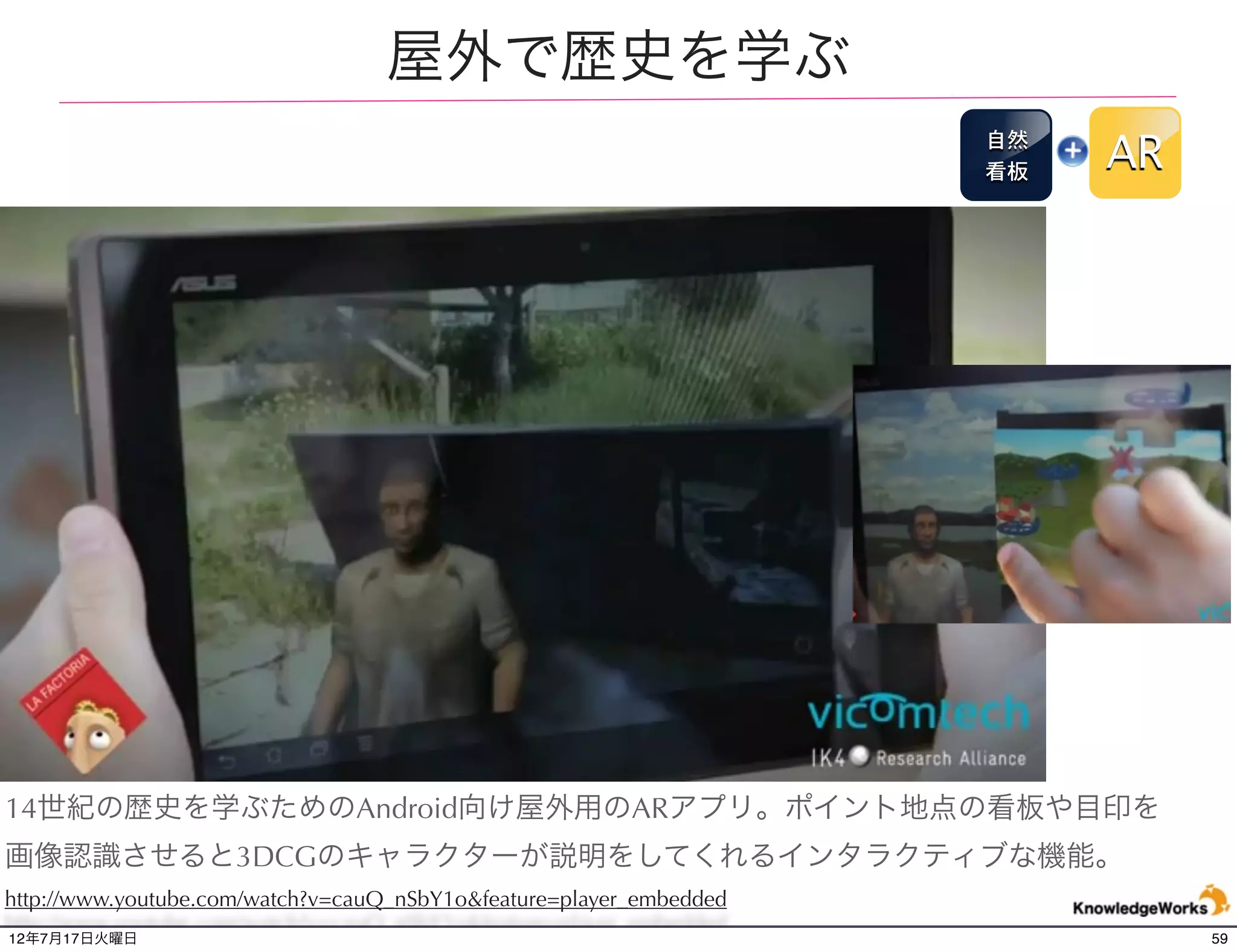 恐竜博物館で活用されるAR
                                                                     博物
                                                                      館
                                                                          AR




展示されている恐竜の化石にARアプリケーション内蔵のデバイスのカメラを向けると、恐竜が
動き出すコンテンツなど、効果的な体験を提供している。アメリカのローヤルオンタリオ博物
館にて。
http://www.youtube.com/watch?v=OiMp0uiJXh0&feature=player_embedded
12年7月21日土曜日                                                                    59
 