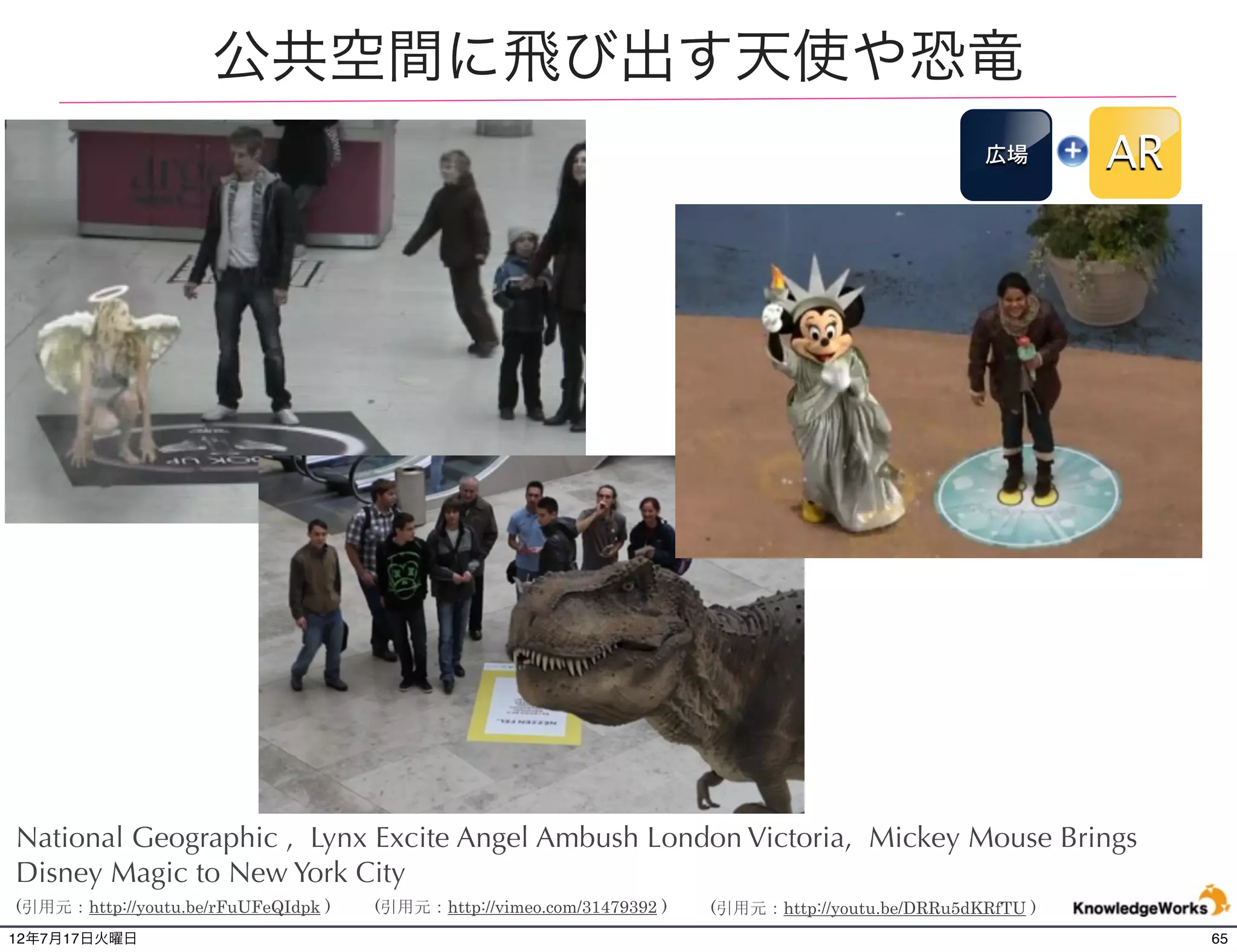 Hyundai Accent プロジェクションマッピング
                                                                                                    壁面       AR




National Geographic , Lynx Excite Angel Ambush London Victoria, Mickey Mouse Brings
Disney Magic to New York City
(引用元：http://youtu.be/rFuUFeQIdpk )   (引用元：http://vimeo.com/31479392 )   (引用元：http://youtu.be/DRRu5dKRfTU )
12年7月21日土曜日                                                                                                       65
 